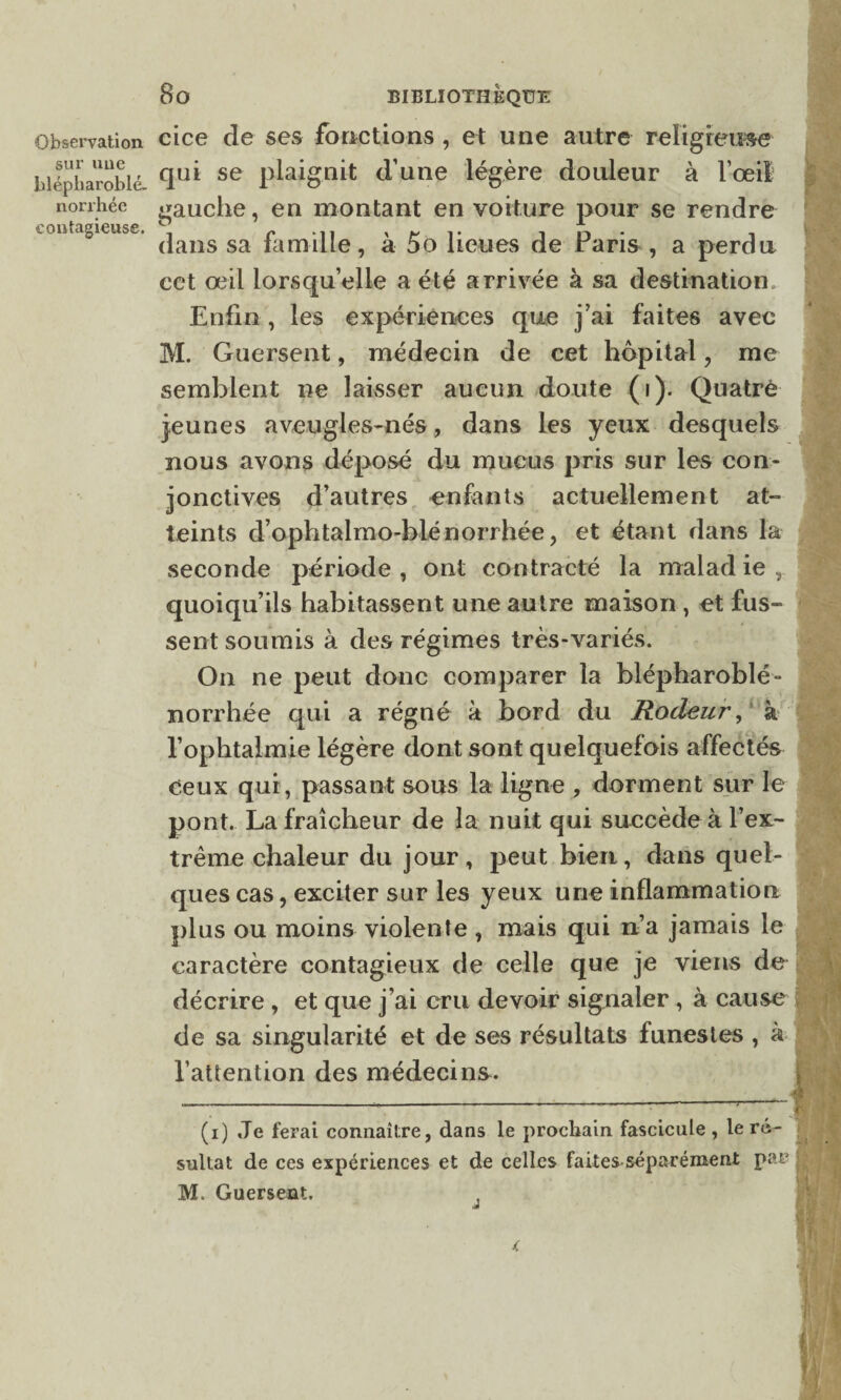 Observation cice de ses fonctions , et une autre religieuse blépharoblé- se Plaignit à'une légère douleur à l’œil ; norrhée gauche, en montant en voilure pour se rendre contagieuse. \ r ... , ~ î n • , dans sa ïamille, a 5o lieues de raris , a perdu cet œil lorsqu’elle a été arrivée à sa destination Enfin , les expériences que j’ai faites avec M. Guersent, médecin de cet hôpital , me semblent ne laisser aucun doute (i). Quatre jeunes aveugles-nés, dans les yeux desquels nous avons déposé du mucus pris sur les con¬ jonctives d’autres enfants actuellement at¬ teints d’ophtalmo-blé norrhée, et étant dans la seconde période , ont contracté la malad ie , quoiqu’ils habitassent une autre maison , et fus¬ sent soumis à des régimes très-variés. On ne peut donc comparer la blépharoblé- norrhée qui a régné à bord du Rôdeur, à l’ophtalmie légère dont sont quelquefois affectés Ceux qui, passant sous la ligne , dorment sur le pont. La fraîcheur de la nuit qui succède à l’ex¬ trême chaleur du jour, peut bien, dans quel¬ ques cas, exciter sur les yeux une inflammation plus ou moins violente , mais qui n’a jamais le caractère contagieux de celle que je viens de décrire , et que j’ai cru devoir signaler, à cause de sa singularité et de ses résultats funestes , à l’attention des médecins. (i) Je ferai connaître, dans le prochain fascicule , le ré- » sultat de ces expériences et de celles faites séparément par ■ M. Guersent.