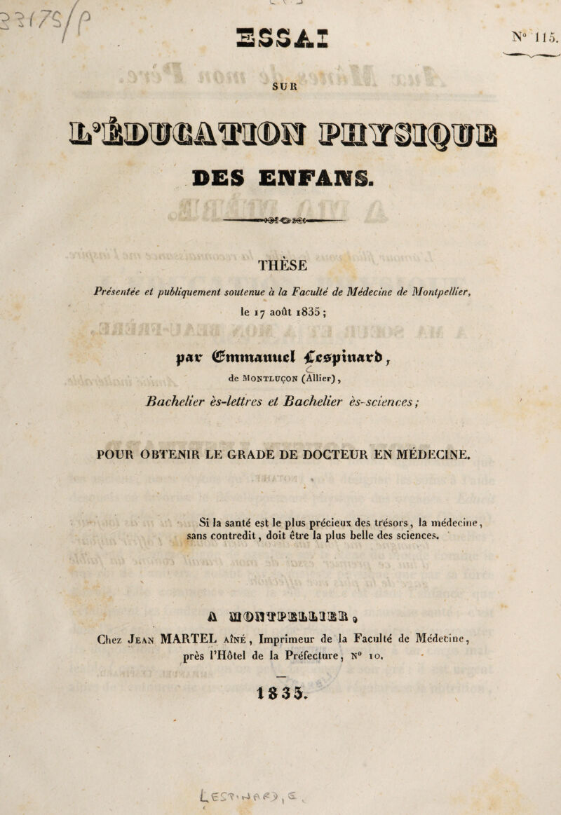 W V ■ -» iijZçln ESSAI N£ SUR M&DTOJmtBîï IKUX DES ENFANS. THESE l Présentée et publiquement soutenue à la Faculté de Médecine de Montpellier, le 17 août i835 ; )j<u* (Emmanuel £cs|nu«trb, de Montlüçon (Allier), Bachelier ès-lettres et Bachelier es- sciences ; POUR OBTENIR LE GRADE DE DOCTEUR EN MEDECINE. Si la santé est le plus précieux des trésors, la médecine, sans contredit, doit être la plus belle des sciences. & m(DO^IPLa!LMIË;£ * Chez Jean MARTEL AÎNÉ, Imprimeur de la Faculté de Médecine, près l’Hôtel de la Préfecture, N° 10.