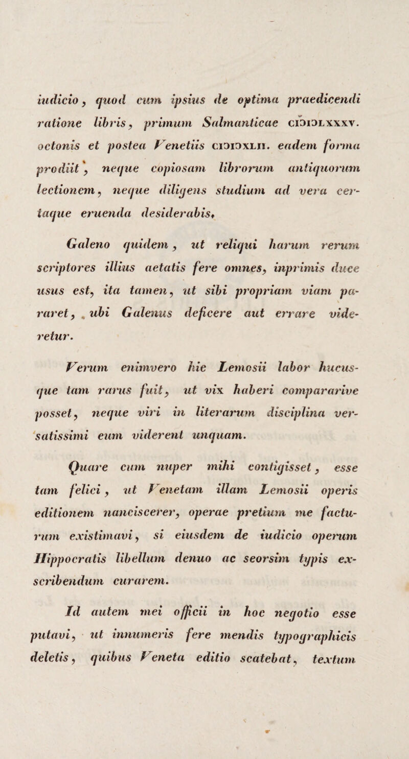 iudicio , quod cum ipsius de optima praedicendi ratione libris, primum Salmanticae ci3i3lxxxv. octonis et postea Venetus cididxlii. eadem forma prodiit neque copiosam librorum antiquorum lectionem, neque diligens studium ad vera cer- iaque eruenda desiderabis« Galeno quidem, ut reliqui harum rerum scriptores illius aetatis fere omnes, inprimis duce usus est, ita tamen, ut sibi propriam viam pa¬ raret , . ubi Galenus deficere aut errare vide¬ retur. Verum enimvero hie Letnosii labor hucus¬ que tam rarus fuit, ut vix haberi compararive posset, neque viri in liter arum disciplina ver¬ satis simi eum viderent unquam. Quare cum nuper mihi contigisset, esse tam f elici, ut Venetam illam Lemosii operis editionem nanciscerer, operae pretium me factu¬ rum existimavi, si eiusdem de iudicio operum Hippocratis libellum denuo ac seorsim typis ex¬ scribendum curarem. Id autem mei officii in hoc negotio esse putavi, ut innumeris fere mendis typograpliicis deletis, quibus Veneta editio scatebat, textum