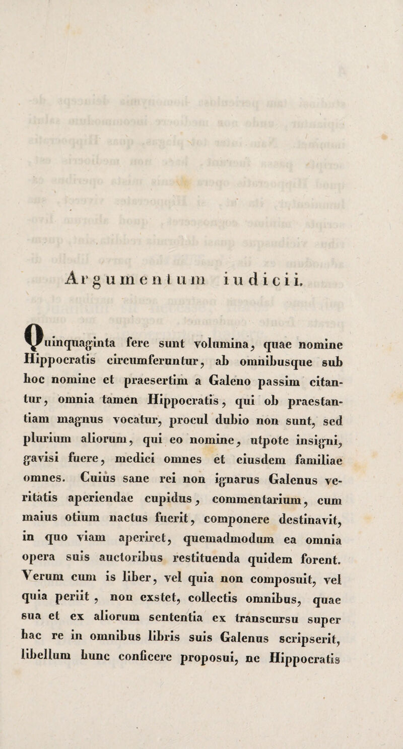 uinquaginta fere sunt volumina, quae nomine Hippocratis circumferuntur , ab omnibusque sub hoc nomine et praesertim a Galeno passim citan¬ tur , omnia tamen Hippocratis , qui ob praestan¬ tiam magnus vocatur, procul dubio non sunt, sed plurium aliorum, qui eo nomine, utpote insigni, gavisi fuere, medici omnes et eiusdem familiae omnes. Cuius sane rei non ignarus Galenus ve¬ ritatis aperiendae cupidus, commentarium, cum maius otium nactus fuerit, componere destinavit, in quo viam aperiret, quemadmodum ea omnia opera suis auctoribus restituenda quidem forent. Verum cum is liber, vel quia non composuit, vel quia periit , non exstet, collectis omnibus, quae sua et ex aliorum sententia ex transcursu super hac re in omnibus libris suis Galenus scripserit, libellum hunc conficere proposui, ne Hippocratis