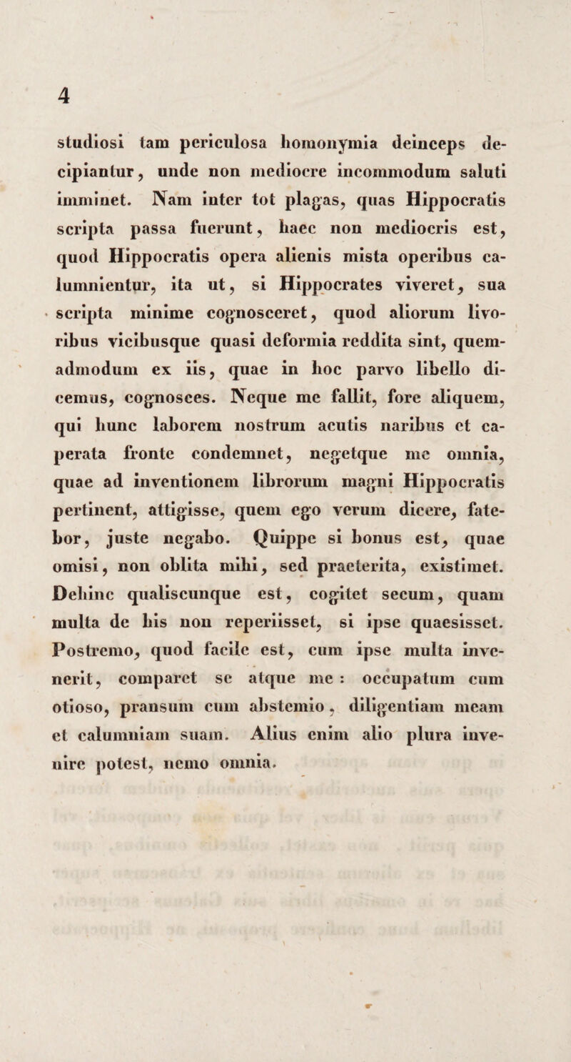 studiosi tam periculosa liomonymia deinceps de¬ cipiantur , unde non mediocre incommodum saluti imminet. Nam inter tot plagas, quas Hippocratis scripta passa fuerunt, haec non mediocris est, quod Hippocratis opera alienis mista operibus ca- lumnientur, ita ut, si Hippocrates viveret, sua • scripta minime cognosceret, quod aliorum livo¬ ribus vicibusque quasi deformia reddita sint, quem¬ admodum ex iis, quae in hoc parvo libello di¬ cemus, cognosces. Neque me fallit, fore aliquem, qui liunc laborem nostrum acutis naribus et ca- perata fronte condemnet, negetque me omnia, quae ad inventionem librorum magni Hippocratis pertinent, attigisse, quem ego verum dicere, fate¬ bor, juste negabo. Quippe si bonus est, quae omisi, non oblita mihi, sed praeterita, existimet. Dehinc qualiscunque est, cogitet secum, quam multa de bis non reperiisset, si ipse quaesisset. Postremo, quod facile est, cum ipse multa inve¬ nerit, comparet se atque me : occupatum cum otioso, pransum cum abstemio, diligentiam meam et calumniam suam. Alius enim alio plura inve¬ nire potest, nemo omnia.