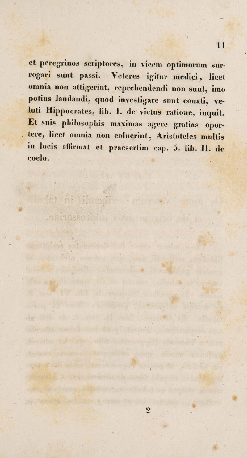 et peregrinos scriptores, in vicem optimorum sur- rogari sunt passi. Veteres igitur medici, licet omnia non attigerint, reprehendendi non sunt, imo potius laudandi, quod investigare sunt conati, ve- luti Hippocrates, lih. I. de victus ratione, inquit. Et suis philosophis maximas agere gratias opor- . tere, licet omnia non coluerint, Aristoteles multis in locis affirmat et praesertim cap. 5. lih. II. de coelo.