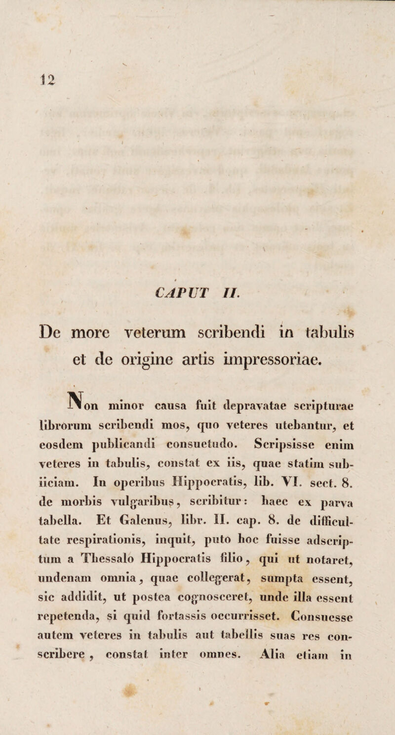 4 CAPUT II. De more veterum scribendi in tabulis et de origine artis impressoriae. TVon minor causa fuit depravatae scripturae librorum scribendi mos, quo veteres utebantur, et eosdem publicandi consuetudo. Scripsisse enim veteres in tabulis, constat ex iis, quae statiin sub- iiciam. In operibus Hippocratis, lib. VI. scct. 8. de morbis vulgaribus, scribitur: baec ex parva tabella. Et Galenus, libr. II. cap. 8. de difficul¬ tate respirationis, inquit, puto hoc fuisse adserip- tum a Thessalo Hippocratis filio, qui ut notaret, undenam omnia, quae collegerat, sumpta essent, sic addidit, ut postea cognosceret, unde illa essent repetenda, si quid fortassis occurrisset. Consucsse autem veteres in tabulis aut tabellis suas res con¬ scribere , constat inter omnes. Alia etiam in