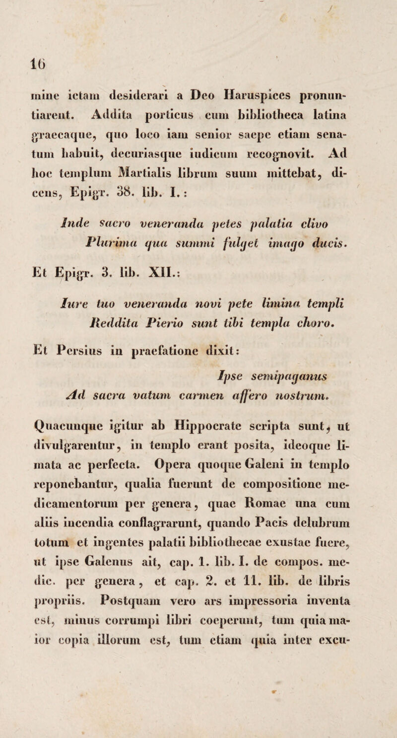 / 16 mine ictam desiderari a Deo Haruspices pronun¬ tiarent. Addita porticus cum bibliotheca latina graecaque, quo loco iam senior saepe etiam sena¬ tum habuit, decuriasque indicum recognovit. Ad hoc templum Martialis librum suum mittebat, di¬ cens, Epigr. 38. lib. I. : Inde sacro veneranda petes palatia clivo Plurima qua summi fulget imago ducis. Et Epigr. 3. lib. XII.: lure tuo veneranda novi pete limina, templi Reddita Pierio sunt tibi templa clioro. Et Persius in praefatione dixit: _ i Ipse semipaganus Ad sacra vatum carmen affero nostrwn. Quacunque igitur ab Hippocrate scripta sunt, ut divulgarentur, in templo erant posita, ideoque li¬ mata ac perfecta. Opera quoque Galeni in templo reponebantur, qualia fuerunt de compositione me¬ dicamentorum per genera, quae Romae una cum aliis incendia conflagrarunt, quando Pacis delubrum totum et ingentes palatii bibliothecae exustae fuere, ut ipse Galenus ait, cap. 1. lib. I. de compos, me¬ die. per genera , et cap. 2. et 11. lib. de libris propriis. Postquam vero ars impressoria inventa est, minus corrumpi libri coeperunt, tum quia ma¬ ior copia illorum est, tum etiam quia inter excu-