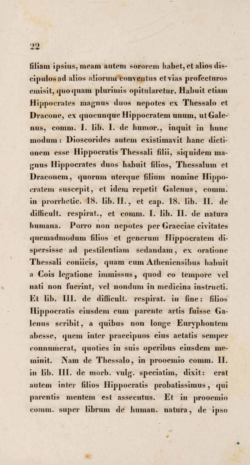 filiam ipsius, meam autem sororem habet, et alios dis¬ cipulos ad alios aliorum conventus et vias profecturos emisit, quoquam plurimis opitularetur. Habuit etiam Hippocrates magnus duos nepotes ex Thessalo et Dracone, ex quocunque Hippocratem unum, utGale- nus, comm. I. lib. I. de liumor., inquit in hunc modum: Dioscorides autem existimavit hanc dicti¬ onem esse Hippocratis Thessali filii, siquidem ma¬ gnus Hippocrates duos habuit filios, Thessalum et Draconem, quorum uterque filium nomine Hippo¬ cratem suscepit, et idem repetit Galenus, comm. in prorrlietic. 18. lib. II., et cap. 18. lib. II. dc dillicult. respirat., et comm. I. lib. II. de natura r humana. Porro non nepotes per Graeciae civitates quemadmodum filios et generum Hippocratem di¬ spersisse ad pestilentiam sedandam, ex oratione Thessali coniicis, quam cum Atheniensibus habuit a Cois legatione immissus, quod eo tempore vel nati non fuerint, vel nondum in medicina instructi. Et lib. III. de difficult. respirat, in fine: filios Hippocratis eiusdem cum parente artis fuisse Ga¬ lenus scribit, a quibus non longe Euryphontem abesse, quem inter praecipuos eius aetatis semper connumerat, quoties in suis operibus eiusdem me¬ minit. Nam de Thessalo, in prooemio comm. II. in lib. III. de morb. vulg. speciatim, dixit: erat autem inter filios Hippocratis probatissimus, qui parentis mentem est assecutus. Et in prooemio comm. super librum dc human. natura, de ipso * i