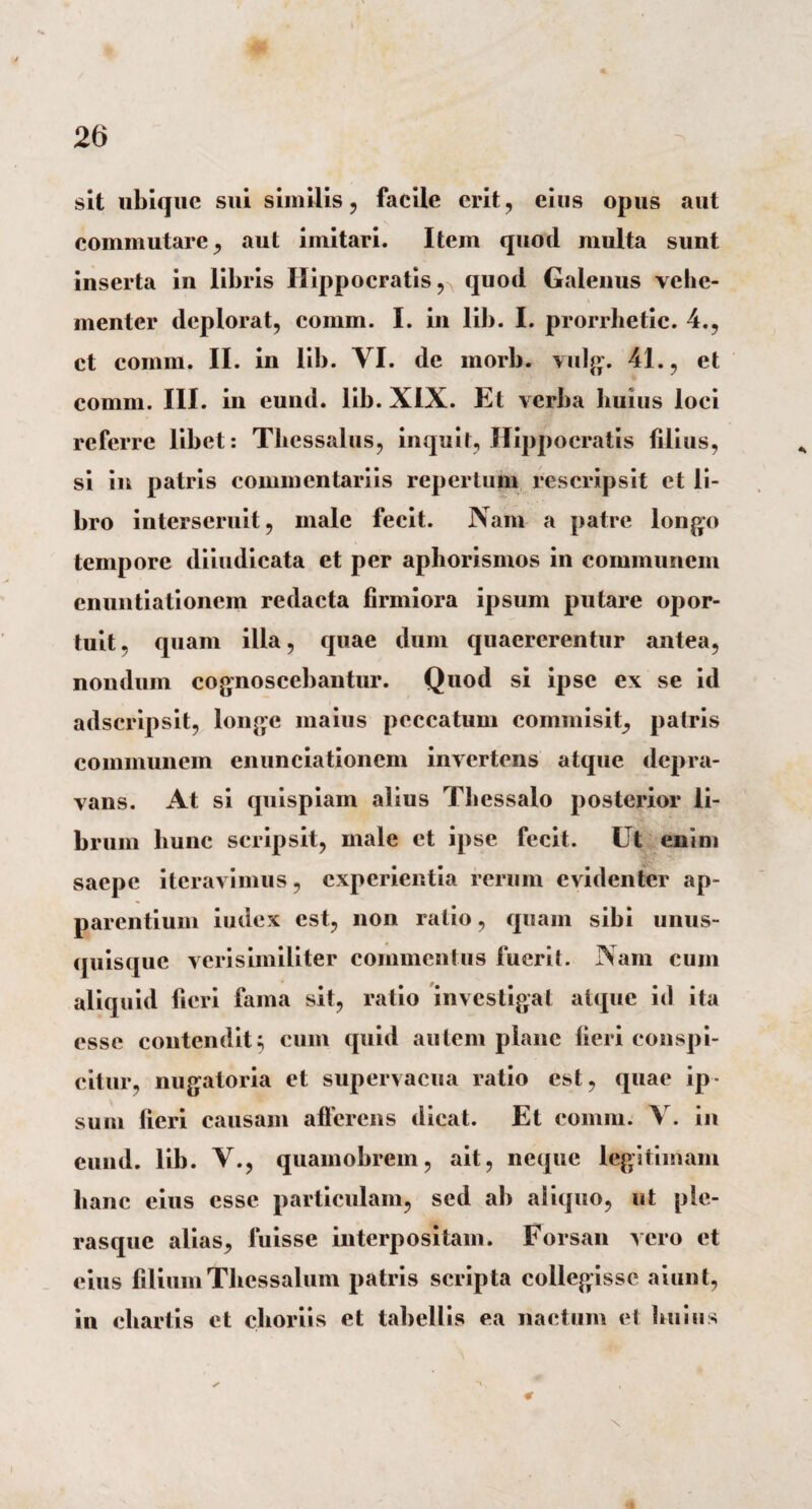 sit ubique sui similis, facile erit, eius opus aut commutare, aut imitari. Item quod multa sunt inserta in libris Hippocratis, quod Galenus vehe¬ menter deplorat, comm. I. in lib. I. prorrbetic. 4., ct comm. II. in lib. VI. de morb. vulg. 41., et comm. III. in eund. lib. XIX. Et verba huius loei referre libet: Thessalus, inquit, Hippocratis filius, si in patris commentariis repertum rescripsit et li¬ bro interseruit, male fecit. Nam a patre longo tempore diiudicata et per aphorismos in communem enuntiationem redacta firmiora ipsum putare opor¬ tuit, quam ilia, quae dum quaererentur antea, nondum cognoscebantur. Quod si ipse ex se id adseripsit, longe maius peccatum commisit, patris communem enunciationem invertens atque depra¬ vans. At si quispiam alius Thessalo posterior li¬ brum liunc scripsit, male ct ipse fecit. Ut enim saepe iteravimus, experientia rerum evidenter ap¬ parentium iudex est, non ratio, quam sibi unus¬ quisque verisimiliter commentus fuerit. Nam cum aliquid fieri fama sit, ratio investigat atque id ita esse contendit; cum quid autem plane fieri conspi¬ citur, nugatoria et supervacua ratio est, quae ip¬ sum fieri causam afferens dicat. Et comm. Y. in eund. lib. V., quamobrem, ait, neque legitimam hanc cius esse particulam, sed ab aliquo, ut ple- rasque alias, fuisse interpositam. Forsan vero ct eius filium Thessalum patris scripta collegisse aiunt, in chartis et choriis et tabellis ea nactum et huius € X