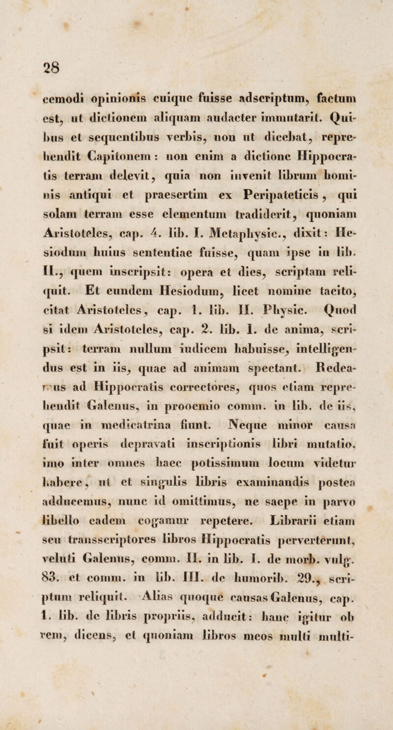 ecmodi opinionis cuique fuisse adseriptum, factum est, ut dictionem aliquam audacter immutarit. Qui¬ bus et sequentibus verbis, non ut dicebat, repre¬ hendit Capitonem : non enim a dictione Hippocra¬ tis terram delevit, quia non invenit librum homi¬ nis antiqui et praesertim ex Peripateticis, qui solam terram esse elementum tradiderit, quoniam Aristoteles, cap. 4. lib. I. Metaphysie., dixit: He¬ siodum huius sententiae fuisse, quam ipse in lib. II., quem inscripsit: opera et dies, scriptam reli¬ quit. Et eundem Hesiodum, licet nomine tacito, citat Aristoteles, cap. 1. lib. II. Physic. Quod si idem Aristoteles, cap. 2. lib. I. de anima, scri¬ psit: terram nullum indicem habuisse, intelligen- dus est in iis, quae ad animam spectant. Redea- ms ad Hippocratis correctores, quos etiam repre¬ hendit Galenus, in prooemio coram, in lib. de iis, quae in medicatrina liunt. Neque minor causa fuit operis depravati inscriptionis libri mutatio, imo inter omnes haec potissimum locum videtur habere, ut et singulis libi*is examinandis postea adducemus, nunc id omittimus, ne saepe in parvo libello eadem cogamur repetere. Librarii etiam seu transscriptorcs libros Hippocratis perverterunt, veluti Galenus, comra. II. in lib. I. de morb. vulg. 83. et comm. in lib. III. de humorih. 29., scri¬ ptum reliquit. Alias quoque causas Galenus, cap. 1. lib. de libris propriis, adducit: hanc igitur oh rem, dicens, et quoniam libros meos inulti multi- € \