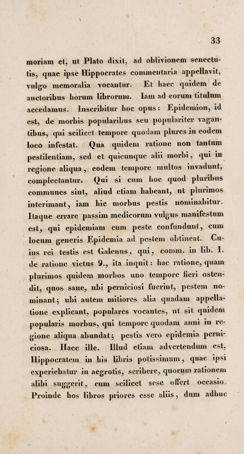 moriam et, ut Plato dixit, ad oblivionem senectu¬ tis, quae ipse Hippocrates commentaria appellabit, vulgo memoralia vocantur. Et haec quidem de auctoribus horum librorum. lam ad eorum titulum accedamus. Inscribitur hoc opus: Epidemion, id est, de morbis popularibus seu populariter vagan¬ tibus, qui scilicet tempore quodam piurcs in eodem loco infestat. Qua quidem ratione non tantum pestilentiam, sed et quicunque alii morbi, qui in regione aliqua, eodem tempore multos invadunt, complectantur. Qui si cum hoc quod pluribus communes sint, aliud etiam liabeant, ut plurimos interimant, iam hic morbus pestis nominabitur. Itaque errare passim medicorum vulgus manifestum est, qui epidemiam cum peste confundunt, cum locum generis Epidemia ad pestem obtineat. Cu¬ ius rei testis est Galenus, qui, comm. in lib. I. de ratione victus 9., ita inquit: hac ratione, quam plurimos quidem morbos uno tempore fieri osten¬ dit, quos sane, ubi perniciosi fuerint, pestem no¬ minant; ubi autem mitiores alia quadam appella¬ tione explicant, populares vocantes, ut sit quidem popularis morbus, qui tempore quodam anni in re¬ gione aliqua abundat; pestis vero epidemia perni¬ ciosa. Haec ille. Illud etiam advertendum est, Hippocratem in his libris potissimum, quae ipsi experiebatur iu aegrotis, scribere, quorum rationem alibi suggerit, cum scilicet sese offert occasio Proinde bos libros priores esse aliis, dum adhuc