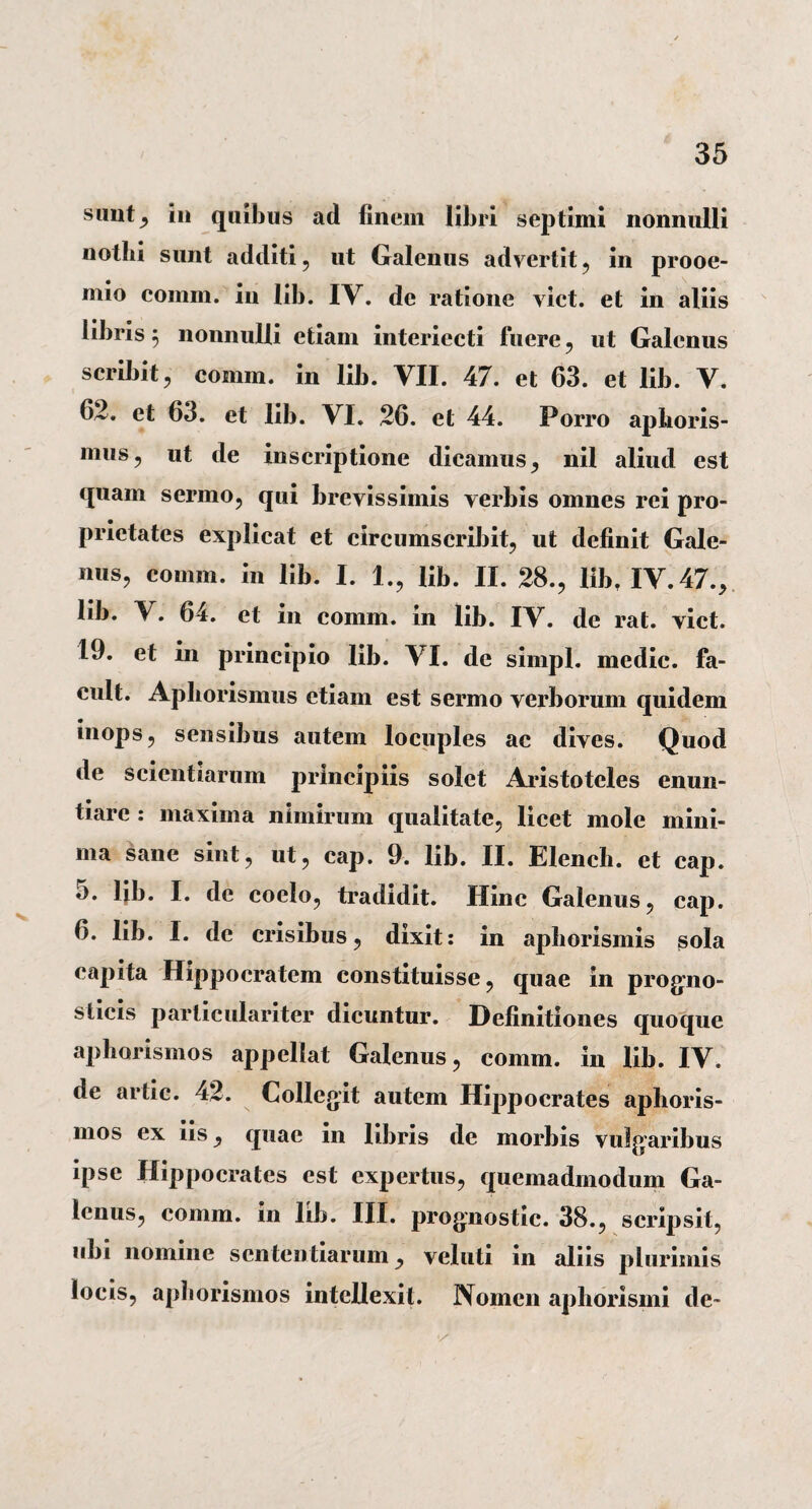 simtj in quibus ad finem libri septimi nonnulli nothi sunt additi, ut Galenus advertit, in prooe¬ mio comni. in lib. IV. de ratione viet, et in aliis libris $ nonnulli etiam interiecti fuere, ut Galenus scribit, comrn. in lib. VII. 47. et 63. et lib. V. 62. et 63. et lib. VI. 26. et 44. Porro aphoris- mus, ut de inscriptione dicamus, nil aliud est quam sermo, qui brevissimis verbis omnes rei pro¬ prietates explicat et circumscribit, ut definit Gale¬ nus, comm. in lib. I. 1., lib. II. 28., lib, IV. 47., lib. \. 64. et in comm. in lib. IV. de rat. viet. 19. et in principio lib. VI. de simpl. medie, fa- cult. Apborismus etiam est sermo verborum quidem inops, sensibus autem locuples ac dives. Quod de scientiarum principiis solet Aristoteles enun¬ tiare .* maxima nimirum qualitate, licet mole mini¬ ma sane sint, ut, cap. 9. lib. II. Elench. et cap. 5. lib. I. de coelo, tradidit. Hinc Galenus, cap. 6. lib. I. dc crisibus, dixit: in aphorismis sola capita Hippocratem constituisse, quae in progno¬ sticis particulariter dicuntur. Definitiones quoque apborismos appellat Galenus, comm. in lib. IV. de artic. 42. Collegit autem Hippocrates apboris¬ mos ex iis, quae in libris de morbis vulgaribus ipse Hippocrates est expertus, quemadmodum Ga¬ lenus, comm. in lib. III. prognostic. 38., scripsit, ubi nomine sententiarum, vcluti in aliis plurimis locis, apborismos intellexit. Nomen aphorismi de-