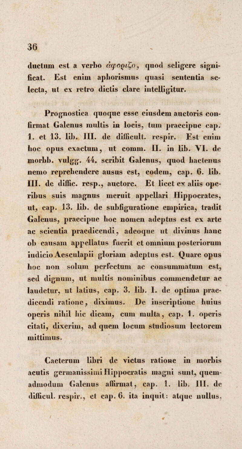 ductum est a verbo capoQito, quod seligere signi¬ ficat. Est enim apliorismus quasi sententia se¬ lecta, ut ex retro dictis clare intelligitur. \ Prognostica quoque esse eiusdem auctoris con¬ firmat Galenus multis in locis, tum praecipue cap. 1. et 13. lib. III. de difficult. respir. Est enim hoc opus exactum, ut comm. II. in lib. VI. de morbb. vulgg. 44* scribit Galenus, quod hactenus nemo reprehendere ausus est, eodem, cap. 6. lib. III. dc diffic. resp., auctore. Et licet ex aliis ope¬ ribus suis magnus meruit appellari Hippocrates, ut, cap. 13. lib. de subfiguratione empirica, tradit Galenus, praecipue hoc nomen adeptus est ex arte ac scientia praedicendi, adeoque ut divinus lianc ob causam appellatus fuerit et omnium posteriorum iudicio Aesculapii gloriam adeptus est. Quare opus hoc non solum perfectum ac consummatum est, sed dignum, ut multis nominibus commendetur ac laudetur, ut latius, cap. 3. lib. I. de optima prae¬ dicendi ratione, diximus. De inscriptione huius operis nihil hic dicam, cum multa, cap. 1. operis citati, dixerim, ad quem locum studiosum lectorem mittimus. Cacterum libri dc victus ratione in morbis acutis germanissimi Hippocratis magni sunt, quem¬ admodum Galenus affirmat, cap. 1. lib. III. de difficul. respir., et cap. 6. ita inquit: atque nullus, /