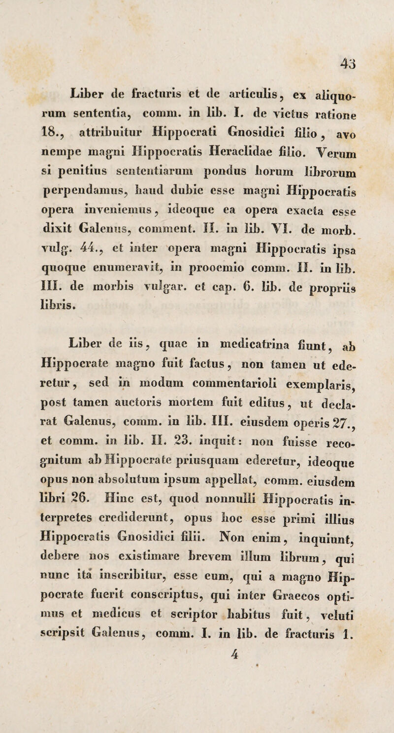 Liber tle fracturis et de articulis, ex aliquo¬ rum sententia, comm. in lib. I. de victus ratione 18., attribuitur Hippocrati Gnosidici filio, avo nempe magni Hippocratis Heraclidae filio. Yerum si penitius sententiarum pondus liorum librorum perpendamus, baud dubie esse magni Hippocratis opera inveniemus, ideoque ea opera exacta esse dixit Galenus, comment. II. in lib. VI. de morb. vulg. 44., et inter opera magni Hippocratis ipsa quoque enumeravit, in prooemio comm. II. in lib. III. de morbis vulgar. et cap. 6. lib. de propriis libris. Liber de iis, quae in medicatrina fiunt, ab Hippocrate magno fuit factus, non tamen ut ede¬ retur , sed in modum commentarioli exemplaris, post tamen auctoris mortem fuit editus, ut decla¬ rat Galenus, comm. in lib. III. eiusdem operis 27., et comm. in lib. II. 23. inquit: non fuisse reco¬ gnitum ab Hippocrate priusquam ederetur, ideoque opus non absolutum ipsum appellat, comm. eiusdem libri 26. Hinc est, quod nonnulli Hippocratis in¬ terpretes crediderunt, opus boc esse primi illius Hippocratis Gnosidici filii. Non enim, inquiunt, debere nos existimare brevem illum labrum, qui nunc ita inscribitur, esse eum, qui a magno Hip¬ pocrate fuerit conscriptus, qui inter Graecos opti¬ mus et medicus et scriptor habitus fuit, veluti scripsit Galenus, comm. I. in lib. de fracturis 1. 4