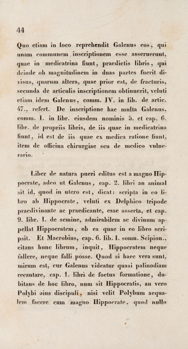 Quo etiam in loco reprehendit Galenus eos , qui unam communem. inscriptionem esse asseruerunt, quae in medicatrina fiunt, praedictis libris, qui deimle ob magnitudinem in duas partes fuerit di¬ visus, quarum altera, quae prior est, de fracturis, secunda de articulis inscriptionem obtinuerit, veluti etiam idem Galenus, comm. IV. in lib. de artie. 47., refert. De inscriptione hac multa Galenus, comm. I. in libr. eiusdem nominis 5. et cap. 6. libr. de propriis libris, de iis quae in medicatrina fiunt, id est de iis quae ex medica ratione fiunt, item de officina chirurgiae seu de medico vulne¬ rario. Liber de natura pueri editus est a magno Hip¬ pocrate, adeo ut Galenus, cap. 2. libri an animal sit id, quod in utero est, dicat: scripta in co li¬ bro ab Hippocrate, veluti ex Delphico tripode praedivinante ac praedicante, esse asserta, et cap. 9. libr. I. de semine, admirabilem ac divinum ap- pellat Hippocratem, ob ea quae in eo libro scri¬ psit. Et Macrobius, cap. 6. lib. I. somn. Scipion., citans hunc librum, inquit, Hippocratem neque fallere, neque falli posse. Quod si haec vera sunt, mirum est, cur Galenus videatur quasi palinodiam recantare, cap. 1. libri de foetus formatione, du¬ bitans de hoc libro, num sit Hippocratis, an vero Polybi oius discipuli, nisi velit Polybum aequa¬ lem facere cum magno Hippocrate, quod n ullo 4