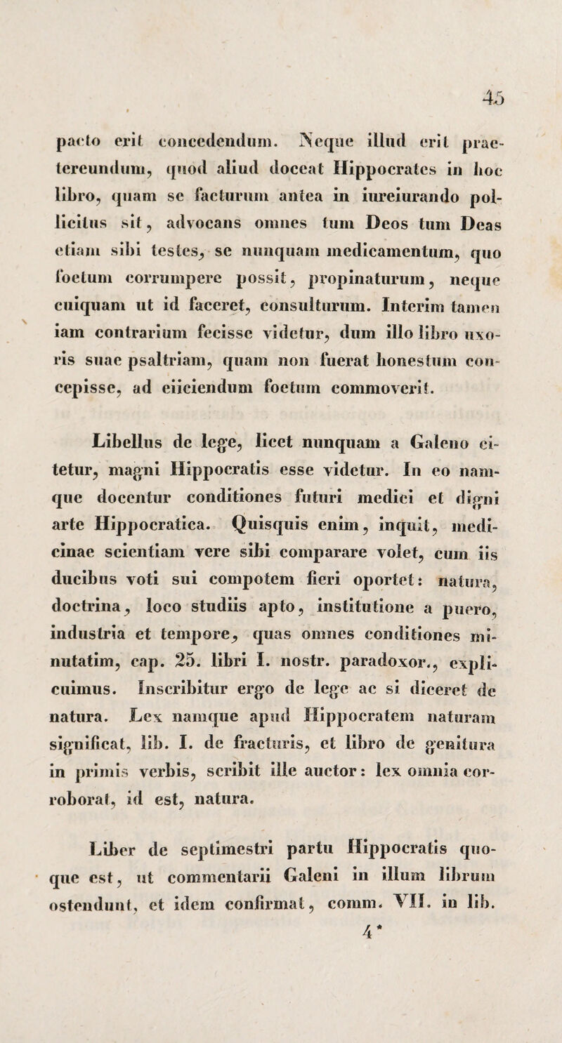 pacto erit concedendum. Neque illud erit prae» tereunduni, quod aliud doceat Hippocrates in hoc libro, quam se facturum antea in iureiurando pol¬ licitus sit, advocans omnes tum Deos tum Deas etiam sibi testes, se nunquam medicamentum, quo foetum corrumpere possit, propinaturum, neque cuiquam ut id faceret, consulturum. Interim tamen iam contrarium fecisse videtur, dum illo libro uxo¬ ris suae psaltriam, quam non fuerat honestum con¬ cepisse, ad eiiciendum foetum commoverit. Libellus de lege, licet nunquam a Galeno ci¬ tetur, magni Hippocratis esse videtur. In eo nam¬ que docentur conditiones futuri medici et digni arte Hippocratica. Quisquis enim, inquit, medi¬ cinae scientiam vere sibi comparare volet, cum iis ducibus voti sui compotem fieri oportet: natura, doctrina, loco studiis apto, institutione a puero, industria et tempore, quas omnes conditiones rni- nutatim, cap. 25. libri I. nostr. paradoxor., expli¬ cuimus. Inscribitur ergo de lege ac si diceret de natura. Lex namque apud Hippocratem naturam significat, lib. I. de fracturis, et libro de genitura in primis verbis, scribit ille auctor: lex omnia cor¬ roborat, id est, natura. Liber de septimestri partu Hippocratis quo¬ que est, ut commentarii Galeni in illum librum ostendunt, et idem confirmat, coram. VII. in lib. 4*