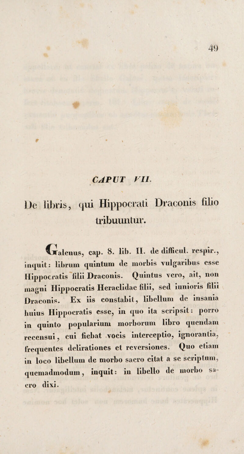 CAPUT VU. JJe libris ? qui Hippocrati Draconis filio tribuuntur. €Calenus, cap. 8. lib. II. de difficuL respir., Inquit: librum quintum de morbis vulgaribus esse Hippocratis filii Draconis. Quintus vero, ait, non magni Hippocratis Heraclidae filii, sed iunioris filii Draconis. Ex iis constabit, libellum de insania huius Hippocratis esse, in quo ita scripsit: porro in quinto popularium morborum libro quendam recensui, cui fiebat vocis interceptio, ignorantia, frequentes delirationes et reversiones. Quo etiam in loco libellum de morbo sacro citat a se scriptum, quemadmodum, inquit: in libello de morbo sa¬ cro dixi.