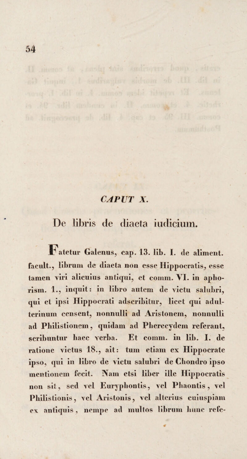 CAPUT X. De libris de diaeta indicium. Fatetur Galenus, eap. 13. lib. I. de aliment. facult., librum de diaeta non esse Hippocratis, esse tamen viri alicuius antiqui, et comm. VI. in aplio- rism. 1., inquit: in libro autem de victu salubri, qui et ipsi Hippocrati adseribitur, licet qui adul¬ terinum censent, nonnulli ad Aristonem, nonnulli ad Philistionem, quidam ad Pherecydem referant, scribuntur haec verba. Et comm. in lib. I. de ratione victus 18., ait: tum etiam ex Hippocrate ipso, qui in libro de victu salubri de Chondro ipso mentionem fecit. Nam etsi liber ille Hippocratis non sit, sed vel Euryphontis, vel Phaontis, vel Philistionis, vel Aristonis, vel alterius cuiuspiam e\ antiquis, nempe ad multos librum hunc refe-