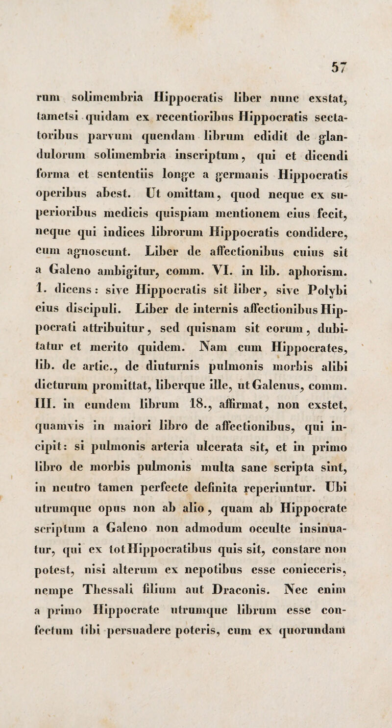 rum solimembria Hippocratis liber nunc exstat, tametsi quidam ex recentioribus Hippocratis secta¬ toribus parvum quendam librum edidit de blan¬ dulorum solimembria inscriptum, qui et dicendi forma et sententiis longe a germanis Hippocratis operibus abest. Ut omittam, quod neque ex su¬ perioribus medicis quispiam mentionem eius fecit, neque qui indices librorum Hippocratis condidere, eum agnoscunt. Liber de affectionibus cuius sit a Galeno ambigitur, comm. VI. in lib. aphorism. 1. dicens: sive Hippocratis sit liber, sive Polybi eius discipuli. Liber de internis affectionibus Hip¬ pocrati attribuitur, sed quisnam sit eorum, dubi¬ tatur et merito quidem. Nam cum Hippocrates, lib. de artic., de diuturnis pulmonis morbis alibi dicturum promittat, liberque ille, ut Galenus, comm. III. in eundem librum 18., affirmat, non exstet, quamvis in maiori libro de affectionibus, qui in¬ cipit: si pulmonis arteria ulcerata sit, et in primo libro de morbis pulmonis multa sane scripta sint, in neutro tamen perfecte definita reperiuntur. Ubi utrumque opus non ab alio , quam ab Hippocrate scriptum a Galeno non admodum occulte insinua¬ tur, qui ex totHippocratibus quis sit, constare non potest, nisi alterum ex nepotibus esse conieceris, nempe Thessali filium aut Draconis. Nec enim a primo Hippocrate utrumque librum esse con¬ fectum tibi persuadere poteris, cum ex quorundam