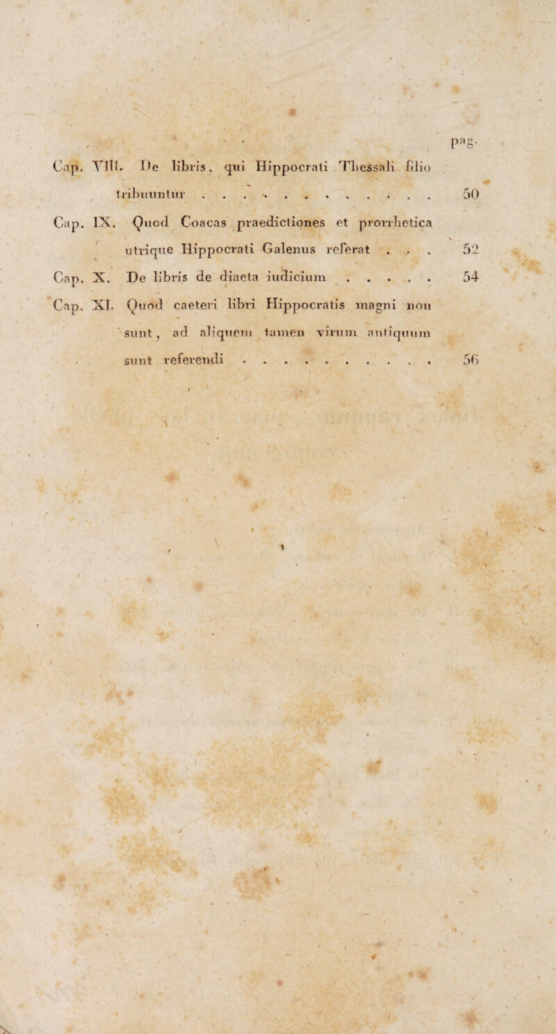 Pa§- Gap. YIll. De Ubiis, qui Hippocrati Tbessali filio tribuuntur .. 50 / Gap. IX. Quod Coacas praedictiones et prorrhetica / V . utrique Hippocrati Galenus referat ... 52 Gap. X. De libris de diaeta iudicium. 54 Gap. XI. Quod caeteri libri Hippocratis magni non sunt, ad aliquem tamen virum antiquum . sunt referendi.. . 50 \ -0-