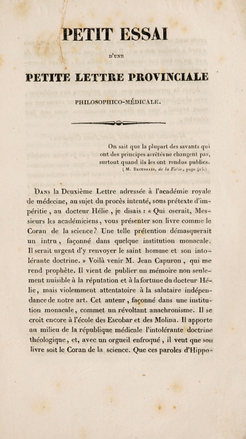 A d’une, PETITE LETTRE PROVINCIALE PHILOSOPHICO-MEDIC ALE. On sait que la plupart des savants qui ont des principes arrêtés ne changent pas, surtout quand ils les ont rendus publics. ( M. Broussais, de la Folie , page 4*5.) Dans la Deuxième Lettre adressée à l’académie royale de médecine, au sujet du procès intenté, sous prétexte d’im¬ péritie , au docteur Hélie , je disais ; « Qui oserait, Mes¬ sieurs les académiciens, vous présenter son livre comme le Coran de la science? Une telle prétention démasquerait un intru , façonné dans quelque institution monacale. Il serait urgent d’y renvoyer le saint homme et son into¬ lérante doctrine. » Voilà venir M. Jean Capuron , qui me rend prophète. Il vient de publier un mémoire non seule¬ ment nuisible à la réputation et à la fortune du docteur Hé¬ lie, mais violemment attentatoire à la salutaire indépen¬ dance de notre art. Cet auteur , façonné dans une institua tion monacale, commet un révoltant anachronisme. Il se croit encore à l’école des Escobar et des Molina. Il apporte au milieu de la république médicale l’intolérante doctrine théologique, et, avec un orgueil enfroqué , il veut que sou livre soit le Coran de la science. Que ces paroles d’Hippo-*