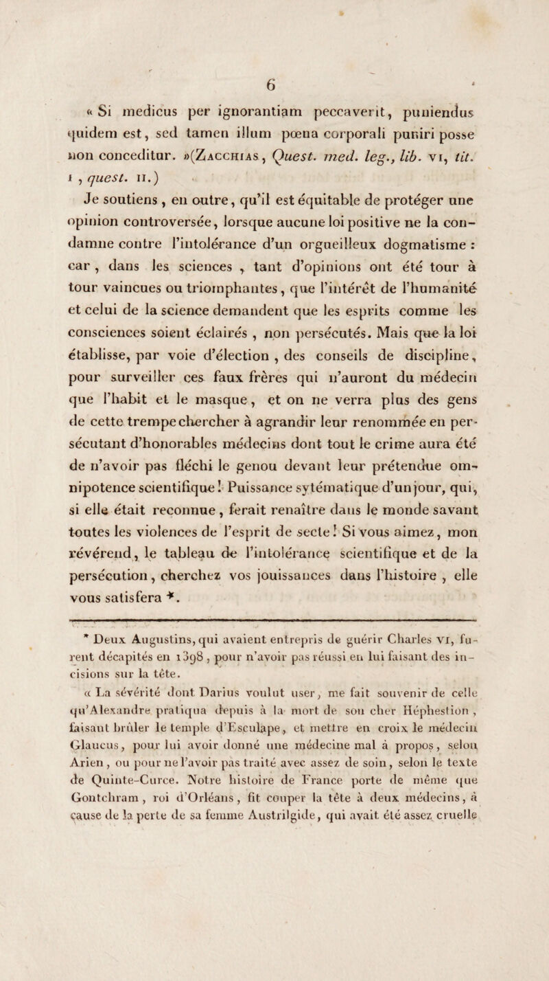 «Si medicus per ignorantiam peccaverit, puniendus quidem est, sed tamen ilium pœna corporali puniri posse non conceditar. »(Zacchias , Quest. med. leg.,lib. vr, lit. i , quest. il.) Je soutiens, en outre, qu’il est équitable de protéger une opinion controversée, lorsque aucune loi positive ne la con¬ damne contre l’intolérance d’un orgueilleux dogmatisme : car , dans les sciences r tant d’opinions ont été tour à tour vaincues ou triomphantes, que l’intérêt de l’humanité et celui de la science demandent que les esprits comme les consciences soient éclairés , non persécutés. Mais que la loi établisse, par voie d’élection , des conseils de discipline, pour surveiller ces faux frères qui n’auront du médecin que l’habit et le masque, et on ne verra plus des gens de cette trempe chercher à agrandir leur renommée en per¬ sécutant d’honorables médecins dont tout le crime aura été de n’avoir pas fléchi le genou devant leur prétendue om¬ nipotence scientifique ! Puissance sytématique d’un jour, qui, si elle était reconnue, ferait renaître dans le monde savant toutes les violences de l’esprit de .secte! Si vous aimez, mon révérend, le tableau de l’intolérance scientifique et de la persécution, cherchez vos jouissances dans l’histoire , elle vous satisfera *. * Deux Augustins,qui avaient entrepris de guérir Charles vi, fu¬ rent décapités en i3y8 , pour n’avoir pas réussi en lui faisant des in¬ cisions sur la tète. ce La sévérité dont Darius voulut user, méfait souvenir de celle qu’Alexandre pratiqua depuis à la mort de sou cher Héphestion , faisant brûler le temple d’Esculape, et mettre en croix le médecin Glaucus, pour lui avoir donné une médecine mal à propos, selon Arien, ou pour ne l’avoir pas traité avec assez de soin, selon le texte de Quinte-Curce. Notre histoire de France porte de même que ■ Gontchram , roi d’Orléans, fit couper la tête à deux médecins, à çause de la perte de sa femme Austrilgide, qui avait, été assez cruelle