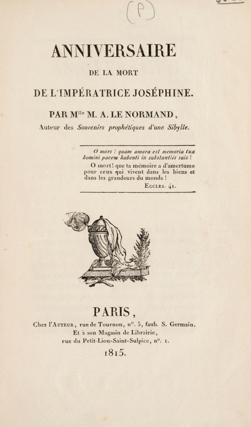 DE LA. MORT DE L IMPÉRATRICE JOSÉPHINE. PAR MUe M. A. LE NORMAND, 'Vuteur des Souvenirs prophétiques d'une Sibylle. O mors l quam amara est memoria tua homini pacem habenti in substantiis suis ! O mort! que ta mémoire a d’amertume pour ceux qui vivent dans les biens ei dans les grandeurs du monde ! Egcles. 4i. PARIS, Chez PAuteur , rue de Tournon, n°. 5, faub. S. Germain» Et à son Magasin de Librairie, rue du Petit-Lion-Saint-Sulpice, n°. i. 1815.
