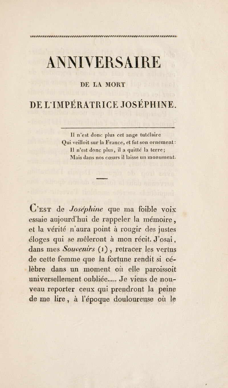 WA/WWWWVWVVW WV WWW WWWVWVW WVW'VVVWWWVVWV'V'WWWMWV wvvwvw ANNIVERSAIRE DE LA MORT DE L IMPÉRATRICE JOSÉPHINE. Il n’est donc plus cet ange tutélaire Qui veilloit sur la France, et fut son ornement : Il n’est donc plus, il a quitté la terre; Mais dans nos cœurs il laisse un monument. L’est de Joséphine que ma foibïe voix essaie aujourd’hui de rappeler la mémoire, et la vérité n’aura point à rougir des justes éloges qui se mêleront à mon récit. J’osai, dans mes Souvenirs (i) , retracer les vertus de cette femme que la fortune rendit si cé¬ lèbre dans un moment où elle paroissoit universellement oubliée..... Je viens de nou¬ veau reporter ceux qui prendront la peine de me lire, à l’époque douloureuse où le