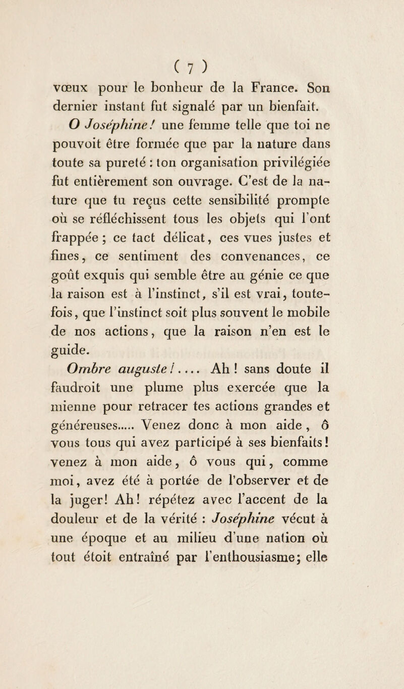 vœux pour le bonheur de la France. Son dernier instant fut signalé par un bienfait. O Joséphine ! une femme telle que toi ne pouvoit être formée que par la nature dans toute sa pureté : ton organisation privilégiée fut entièrement son ouvrage. C’est de la na¬ ture que tu reçus cette sensibilité prompte où se réfléchissent tous les objets qui font frappée ; ce tact délicat, ces vues justes et fines, ce sentiment des convenances, ce goût exquis qui semble être au génie ce que la raison est à l’instinct, s’il est vrai, toute¬ fois , que l’instinct soit plus souvent le mobile de nos actions, que la raison n’en est le Ombre auguste !.... Ah ! sans doute il faudroit une plume plus exercée que la mienne pour retracer tes actions grandes et généreuses. Venez donc à mon aide , ô vous tous qui avez participé à ses bienfaits! venez à mon aide, ô vous qui, comme moi, avez été à portée de l’observer et de la juger! Ah! répétez avec l’accent de la douleur et de la vérité : Joséphine vécut à une époque et au milieu d une nation où tout étoit entraîné par l’enthousiasme; elle