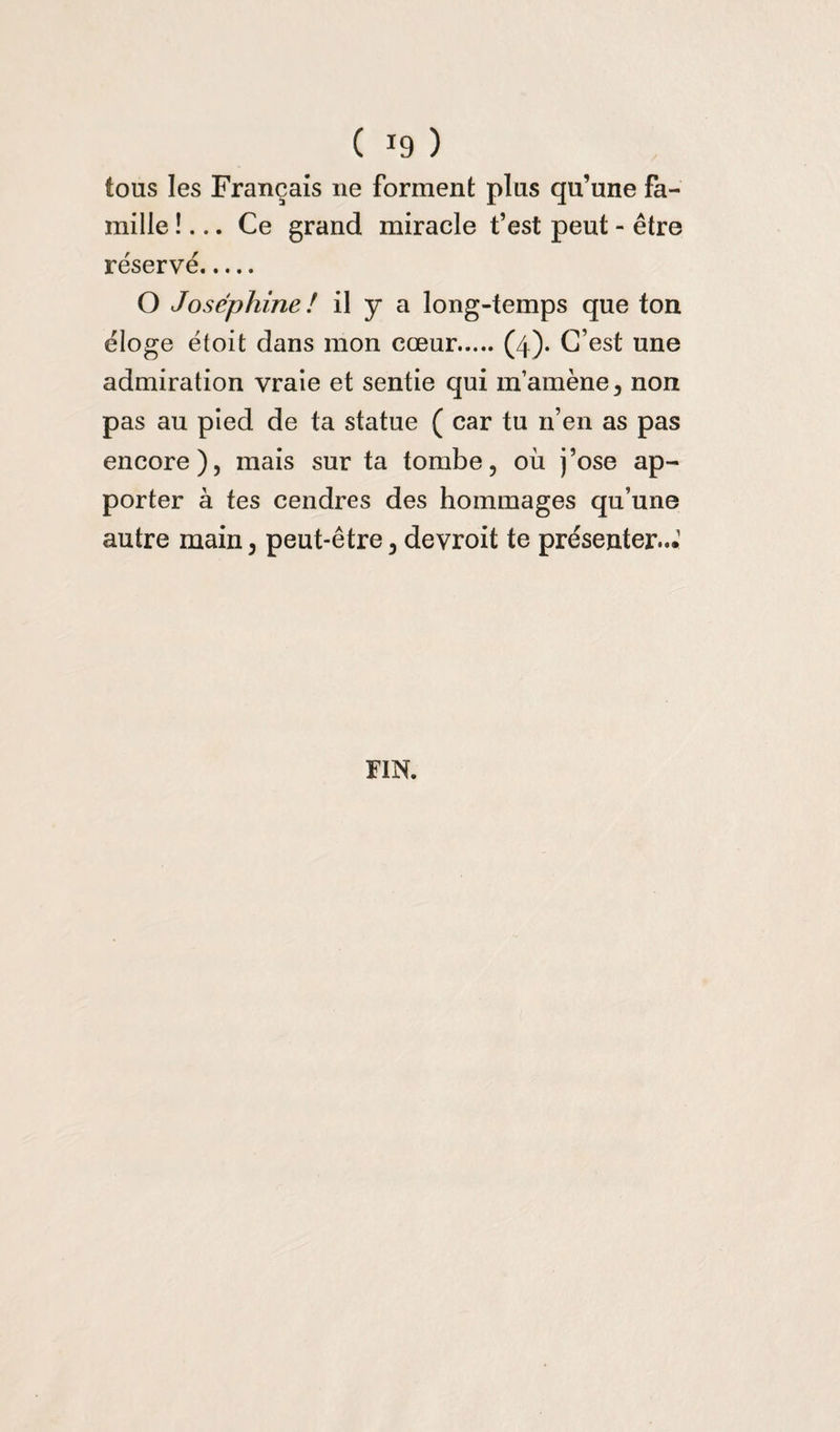 tous les Français ne forment plus qu’une fa¬ mille !... Ce grand miracle t’est peut - être réservé. O Joséphine ! il y a long-temps que ton éloge étoit dans mon cœur.(4). C’est une admiration vraie et sentie qui m’amène, non pas au pied de ta statue ( car tu n’en as pas encore), mais sur ta tombe, où j’ose ap¬ porter à tes cendres des hommages qu’une autre main, peut-être, devroit te présenter—1 FIN.