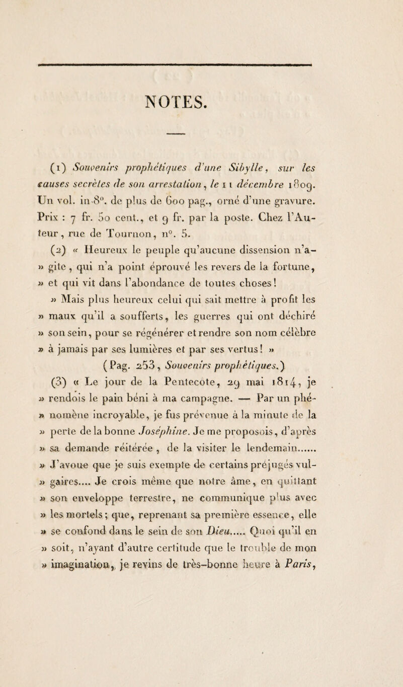 NOTES. (1) Souvenirs prophétiques d'une Sibylle, sur les causes secrètes de son arrestation, le 11 décembre 180g. Un vol. in-8°. de plus de 600 pag., orné d’une gravure. Prix : 7 fr. 5o cent., et 9 fr. par la poste. Chez l’Au¬ teur, rue de Tournon, n°. 5. (2) « Heureux le peuple qu’aucune dissension n’a- » gite , qui n’a point éprouvé les revers de la fortune, » et qui vit dans l’abondance de toutes choses! » Mais plus heureux celui qui sait mettre à profit les » maux qu’il a soufferts, les guerres qui ont déchiré » son sein, pour se régénérer et rendre son nom célèbre » à jamais par ses lumières et par ses vertus! » (Pag. 2.53, Souvenirs prophétiques.') (3) « Le jour de la Pentecôte, 29 mai i8ï4i je a rendois le pain béni à ma campagne. — Par un phé- » nomène incroyable, je fus prévenue à la minute de la » perte de la bonne Joséphine. Je me proposons, d’après » sa demande réitérée , de la visiter le lendemain. « J’avoue que je suis exempte de certains préjugés vul- .» aires.... Je crois meme que notre âme, en quittant a son enveloppe terrestre, ne communique p!us avec » les mortels; que, reprenant sa première essence, elle » se confond dans le sein de son Dieu. Quoi qu’il en » soit, 11’ayant d’autre certitude que le trouble de mon » imagination, je revins de très-bonne heure à Paris,