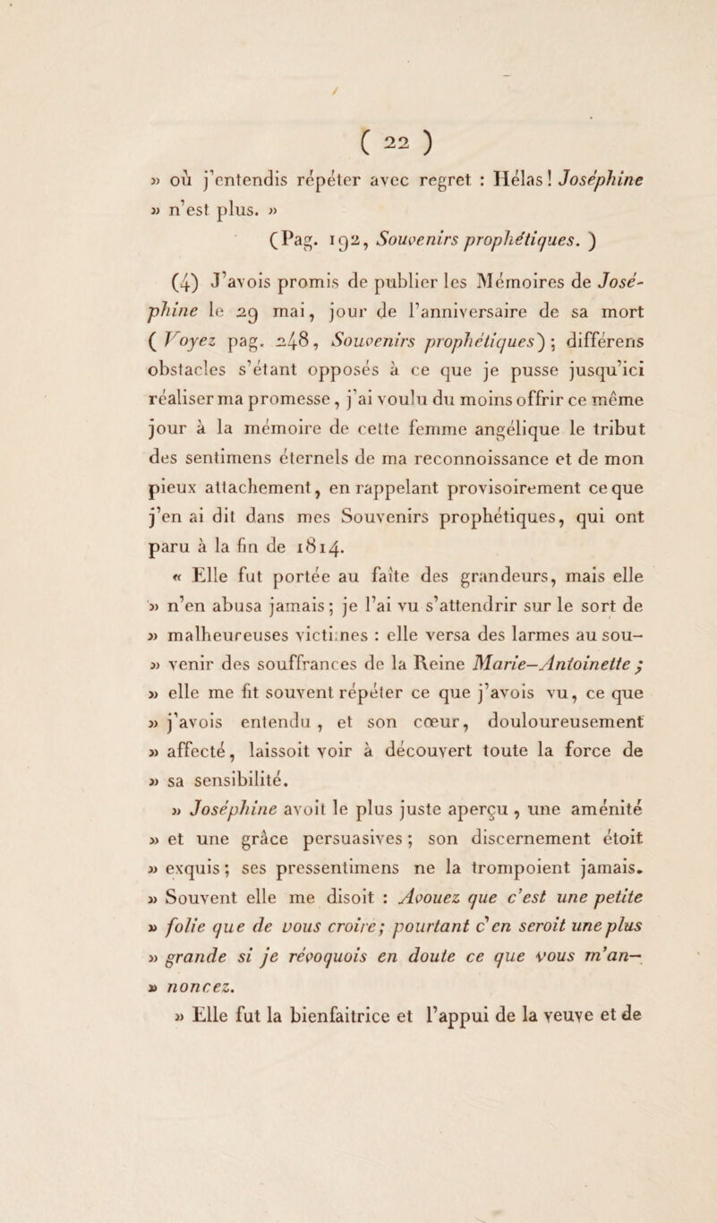 où j’entendis répéter avec regret : Hélas ! Joséphine » n’est plus. » (Pag. 192, Souvenirs prophétiques. ) (4) J’avois promis de publier les Mémoires de José- phine le 29 mai, jour de l’anniversaire de sa mort ( Jroyez pag. 248, Souvenirs prophétiques); différens obstacles s’étant opposés à ce que je pusse jusqu’ici réaliser ma promesse , j’ai voulu du moins offrir ce même jour à la mémoire de cette femme angélique le tribut des sentimens éternels de ma reconnoissance et de mon pieux attachement, en rappelant provisoirement ce que j’en ai dit dans mes Souvenirs prophétiques, qui ont paru à la fin de 1814. « Elle fut portée au faite des grandeurs, mais elle j) n’en abusa jamais; je l’ai vu s’attendrir sur le sort de 3) malheureuses victimes : elle versa des larmes au sou- 3) venir des souffrances de la Heine Marie—Antoinette ; 3) elle me fit souvent répéter ce que j’avois vu, ce que 3) j’avois entendu , et son cœur, douloureusement 3) affecté, laissoit voir à découvert toute la force de 3) sa sensibilité. 3) Joséphine avoit le plus juste aperçu , une aménité » et une grâce persuasives ; son discernement étoit 3) exquis ; ses pressentimens ne la trompoient jamais. 3> Souvent elle me disoit : Avouez que c'est une petite 33 folie que de vous croire; pourtant ccn seroit une plus 3> grande si je révoquais en doute ce que vous man— » noncez. 33 Elle fut la bienfaitrice et l’appui de la veuve et de