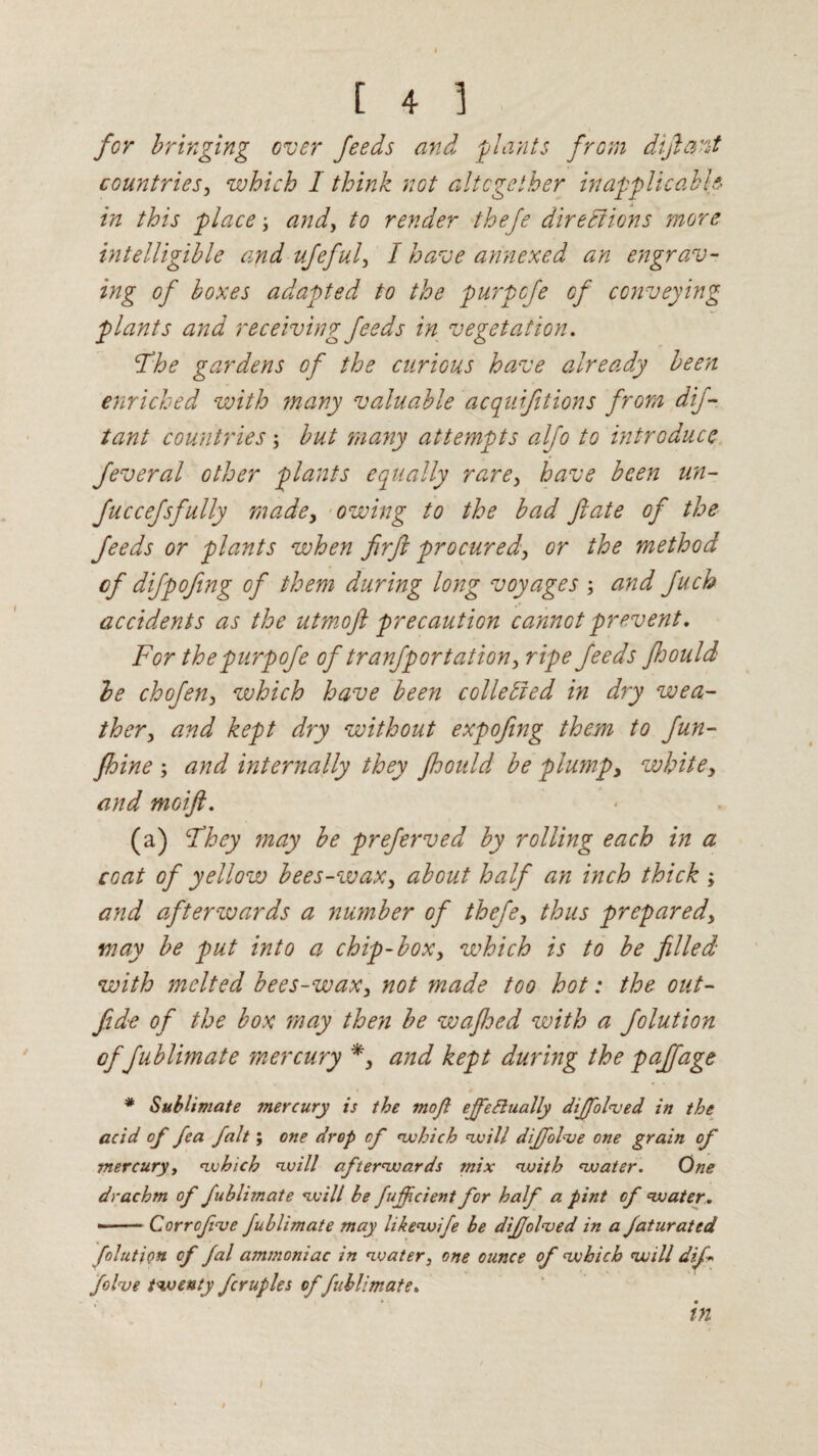 for bringing over feeds and plants from dijlant countries, which I think not altogether inapplicable in this place-, and, to render thefe directions more intelligible and ufeful, I have annexed an engrav¬ ing of boxes adapted to the purpcfe of conveying plants and receiving feeds in vegetation. The gardens of the curious have already been enriched with many valuable acquifitions from dif- tant countries; but many attempts alfo to introduce feveral other plants equally rare, have been un- fuccefsfully made, owing to the bad fate of the feeds or plants when firft procured, or the method cf difpofing of them during long voyages and fuch accidents as the utmoft precaution cannot prevent. For thepurpofe of tranfportation, ripe feeds Jhould be chofen, which have been collected in dry wea¬ ther, and kept dry without expofing them to fun- fhine ; and internally they floould be plump, white, and moift. (a) They may be preferved by rolling each in a coat of yellow bees-wax, about half an inch thick ; and afterwards a number of thefe, thus prepared, may be put into a chip-box, which is to be filled with melted bees-wax, not made too hot: the out- fide of the box may then be wafloed with a folution of fublimate mercury *, and kept during the pajfage * Sublimate tnercury is the moft effe finally dtffolved in the acid of fea fait; one drop cf which will diffolve one grain of mercury, which will afterwards mix with water. One drachm of fublimate will be fujficient for half a pint cf water. --Cor refuse fublimate may likewife be difolved in a Jaturated folution of fal ammoniac in water, one ounce of which will difi five twenty fcruples offublimate. in i