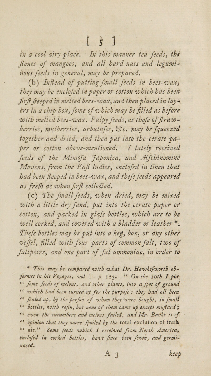 i)i a cool airy place. In this manner tea feeds, the jiones of mangoes, <2/7^ all hard nuts and legumi-» 770/7J feeds in general, may he prepared. (b) Inftead of putting fmall feeds in bees-wax, they may he enclofed in paper or cotton which has been firft fteeped in melted bees -w ax, then placed in lay A ers in a chip box,fome of which may be filled as before with melted bees-wax. Pulpy feeds, as thofe of fir aw- berries, mulberries, arbutufes, may be fqueezcd together and dried, and then put into the cerate pa¬ per or cotton above-mentioned. I lately received feeds of the Mimcfa Japonic a, and JEfchinomine Movers, from the Eaft Indies, enclofed in linen that had been fteeped in bees-wax, and thefefeeds appeared as frejh as when fir ft c oile lied. (c) fhe fmall feeds, when dried, may be mixed with a little dry fand, put into the cerate paper or cotton, and packed in glafs bottles, which are to be well corked, and covered with a bladder or leather *. jVhefe bottles may be put into a keg, box, or any other veffel, filled with four parts of common fait, two of faltpetre, and one part of fal ammoniac, in order to * This may be compared with what Dr. Hawkefworth oh~ ferves in his Voyages, vol ii. p 123. sc On the 10th I put *c fome feeds cf melons, and ether plants, into a fpot of ground te which had been turned up for the purpofe : they had all been s% fealed up, by the perfon of whom they were bought, in fmall ee bottles, with rofn, but none of the?n came up except mufard; * c even the cucumbers and melo?is failed, and Mr- Banks is of *s opinion that they were fpoiled by the total exclufion of freOa (< air.” Some feeds which I received from North America^ enclofed in corked bottles, have fince been fawn, and germi» nated. A 3 keep