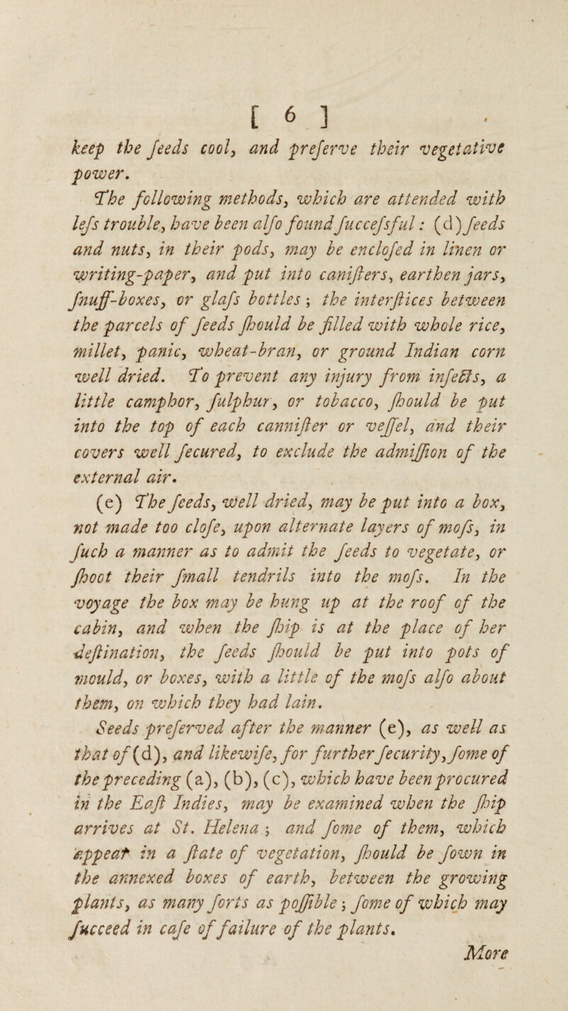keep the feeds cool, and preferve their vegetative power. 'The following methods, which are attended with lefs trouble, have been alfo foundfuccefsful: {yl) feeds and nuts, in their pods, may be enclcfed in linen or writing-paper, and put into canifters, earthen jars, fnuff-boxes, or glafs bottles; the interftices between the parcels of feeds Jhould be filled with whole rice, millet, panic, wheat-bran, or ground Indian corn well dried. To prevent any injury from infects, a little camphor, fulphur, or tobacco, fhould be put into the top of each cannifter or veffel, and their covers well fecured, to exclude the admiffion of the external air. (e) The feeds, well dried, may be put into a box, not made too clofe, upon alternate layers of mofs, in fuch a manner as to admit the feeds to vegetate, or fhoot their fmall tendrils into the mofs. In the voyage the box may be hung up at the roof of the cabin, and when the fjip is at the place of her deftination, the feeds fhould be put into pots of mould, or boxes, with a little of the mofs alfo about them, on which they had lain. Seeds preferved after the manner (e), as well as that of(d), and like wife, for furtherfecurity,fome of the preceding (a), (b), (c), which have been procured in the Eaft Indies, may be examined when the fisip arrives at St. Helena ; and fome of them, which appeat in a fate of vegetation, fioould be fown in the annexed boxes of earth, between the growing plants, as many forts as poffible ; fome of which may fucceed in cafe of failure of the plants. More