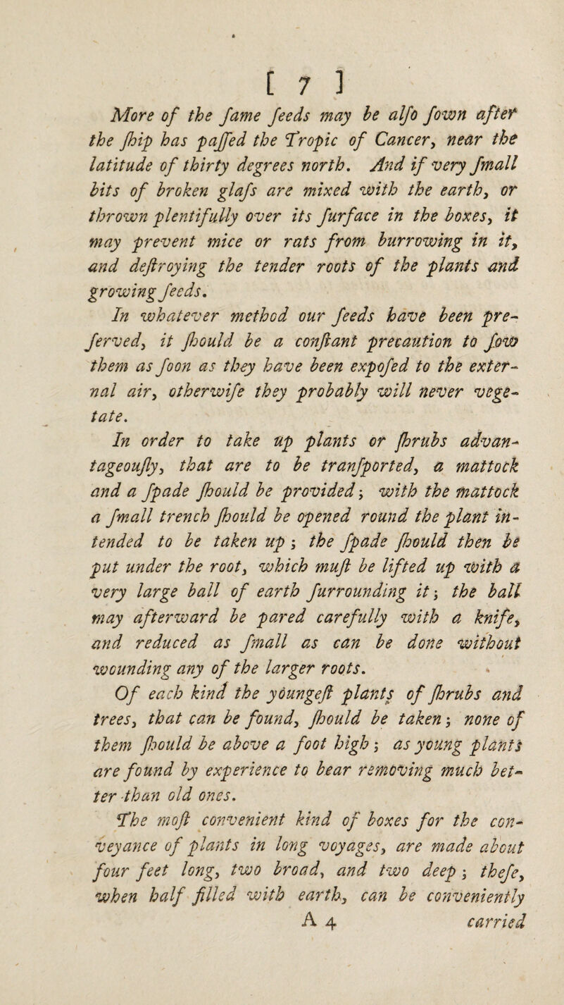 More of the fame feeds may he alfo fown after the fhip has pajfed the ’Tropic of Cancery near the latitude of thirty degrees north. And if very fmall hits of broken glafs are mixed with the earthy or thrown plentifully over its furface in the boxes, it may prevent mice or rats from burrowing in ity and deftroying the tender roots of the plants and growing feeds. In whatever method our feeds have been pre- Jervedy it Jhould be a conftant precaution to fow them as foon as they have been expofed to the exter¬ nal airy otherwife they probably will never vege¬ tate In order to take up plants or jhrubs advan- tageoujly, that are to be tranfported, a mattock and a fpade jhould be provided \ with the mattock a fmall trench Jhould be opened round the plant in¬ tended to be taken up; the fpade jhould then be put under the root, which mujl be lifted up with a very large ball of earth furrounding it; the ball may afterward be pared carefully with a knife, and reduced as fmall as can be done without / wounding any of the larger roots. * Of each kind the youngeft plants of fdrubs and treesy that can be found, jhould be taken none of them fcould be above a foot high > as young planti are found by experience to bear removing much bet- ter than old ones. The mojl convenient kind of boxes for the con¬ veyance of plants in long voyagesy are made about four feet longy two broad, and two deep; thefey when half filled with earthy can be conveniently A 4 carried