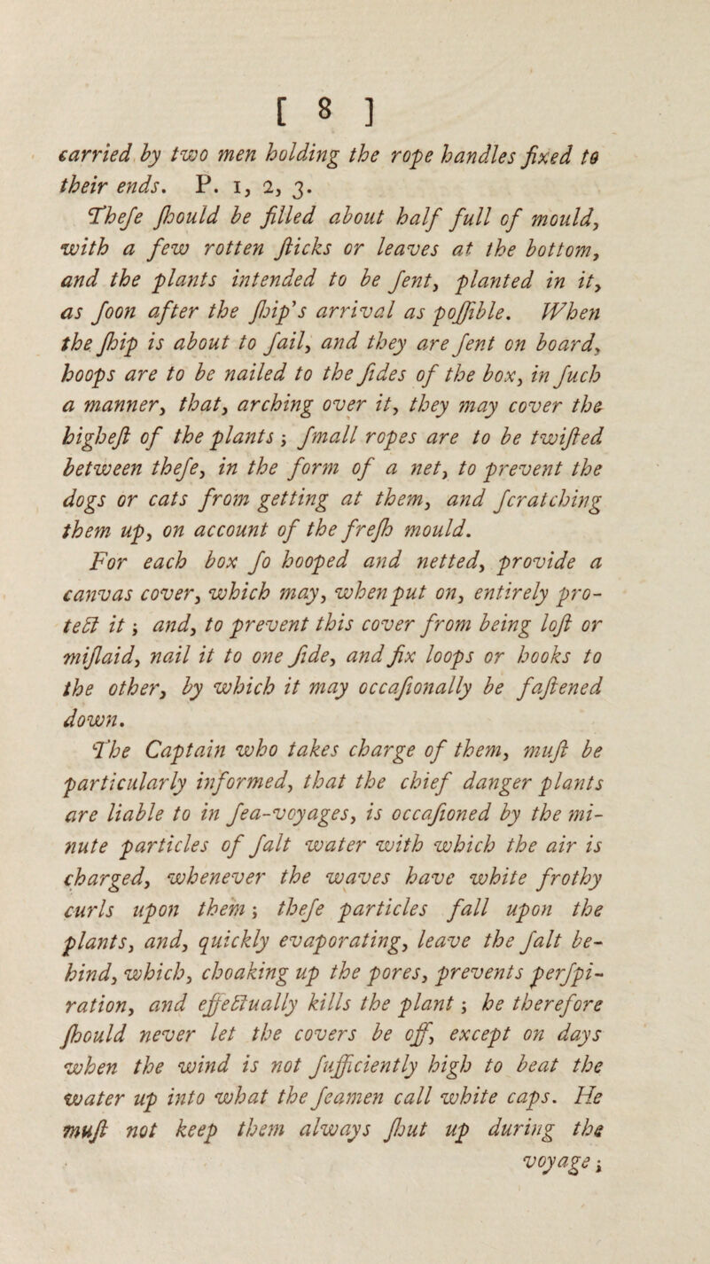 carried by two men holding the rope handles fixed to their ends. P. i, 2, 3. The/e Jhould be filled about half full of mould, with a few rotten flicks or leaves at the bottom, and the plants intended to be Jent, planted in it, as foon after the ftoip’s arrival as pojfible. When the Jhip is about to Jail, and they are Jent on board* hoops are to be nailed to the fides of the box, in Juch a manner, that, arching over it, they may cover the higheft of the plants \ Jmall ropes are to be twifted between theje, in the form of a net, to prevent the dogs or cats from getting at them, and Jcratching them up, on account of the frejh mould. For each box Jo hooped and netted, provide a canvas cover, which may, when put on, entirely pro¬ tect it; and, to prevent this cover from being loft or mijlaid, nail it to one fide, and fix loops or hooks to the other, by which it may occafionally be faftened down. LThe Captain who takes charge of them, muft be particularly informed, that the chief danger plants are liable to in fea-voyages, is occaftoned by the mi¬ nute particles of fait water with which the air is charged, whenever the waves have white frothy curls upon them; thefe particles fall upon the plants, and, quickly evaporating, leave the fait be¬ hind, which, choaking up the pores, prevents perjpi- ration, and effectually kills the plant; he therefore Jhould never let the covers be off, except on days when the wind is not Jujficiently high to beat the water up into what the Jeamen cadi white caps. He muft not keep them always flout up during the voyage;