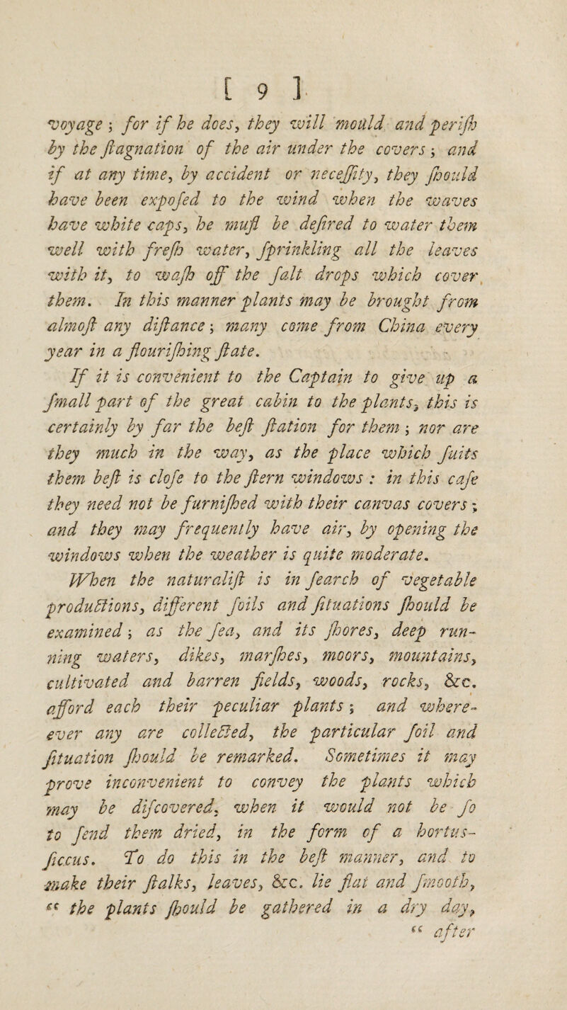voyage ; for if he dees, they will mould and per ip by the ftagnation of the air under the covers and if at any time, by accident or neceffity, they jhoidd have been expofed to the wind when the waves have white caps, he mufl be defined to water them well with frefio water, fprinkling all the leaves with it, to wap off the fait drops which cover them. In this manner plants may be brought from almoft any diftance; many come from China every year in a flouriping ft ate. If it is convenient to the Captain to give up a fmall part of the great cabin to the plants3 this is certainly by far the beft ftation for them ; nor are they much in the way, as the place which fails them beft is clofe to the ftern windows : in this cafe they need not be furniped with their canvas covers; and they may frequently have air, by opening the windows when the weather is quite moderate. When the naturalift is in fearch of vegetable productions, different foils and fituations ftoould be examined; as the fea, and its pores, deep run¬ ning waters, dikes, marpes, moors, mountains, cultivated and barren fields, woods, rocks, See. » afford each their peculiar plants; and where- ever any are collected, the particular foil and fituation ftoould be remarked. Sometimes it may prove inconvenient to convey the plants which may be difcovered, when it would not be fo to fend them dried, in the fcr?n of a hortus- jiecus. To do this in the beft manner, and to ■make their ftalks, leaves. Sec. lie flat and fmoofh, the plants ftoould be gathered in a dry day, “ after
