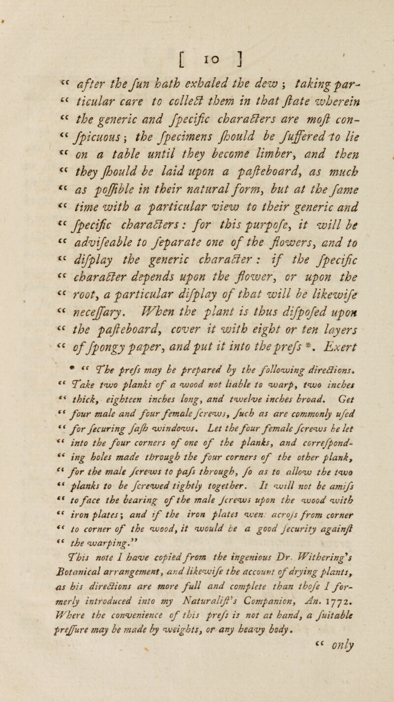 [ 1° ] cc after the fun hath exhaled the dew taking par- cc ticular care to collect them in that ft ate wherein <c the generic and Jpecific characters are moft con- <c fpicuous; the Jpecimens jhould he Jujferedlo lie ff on a table until they become limber, and then “ they Jhould be laid upon a pafteboard, as much <c as poftible in their natural form, but at the fame <c time with a particular view to their generic and cc Jpecific characters : for this purpofe, it will be cc advifeable to Jeparate one of the flowers, and to “ difplay the generic char a bier : if the Jpecific cc character depends upon the flower, or upon the cc root, a particular difplay of that will be likewife c< neceffary. When the plant is thus difpofed upon “ the pafteboard, cover it with eight or ten layers <c °f fpongy paper, and put it into the prefs *. Exert # tc 'Che prefs may be prepared by the following directions. fC Take two planks of a wood not liable to warp, two inches f< thick, eighteen inches long, and twelve inches broad. Get (f four male and four female fcrews, fuch as are commonly ufed for fe curing fajh windows. Let the four female fcrews be let into the four corners of one of the planks, and correfpond- “ ing holes made through the four corners of the other plank, e( for the male fcrews to pafs through, fo as to allow the two ft planks to be fcrewed tightly together. It will not be amifs st to face the bearing of the male Jcrews upon the wood with ic iron plates; and if the iron plates wen acrojs from corner “ to corner of the wood, it would be a good Jecurity againft *c the warping 'This note 1 have copied from the ingenious Dr Withering’s Botanical arrangement, and likewife the account of drying plants, as his directions are more full and complete than thoje I for¬ merly introduced into my Naturalif’s Companion, An. 1772. Where the convenience of this prefs is not at hand, a fuitable preffure may be made by weights, or any heavy body, <c only