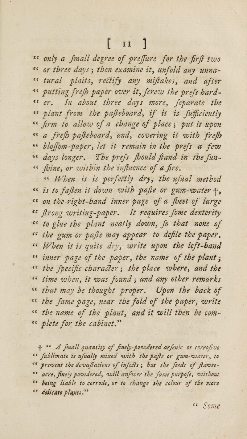 cc only a /mail degree of prejfure for the firft two “ or three days ; then examine it, unfold any unna- cc tural plaits, rectify any miftakes, and after £C putting frefo paper over it, Jcrew the prefs hard- €c er. In about three days more, feparate the cc plant from the pafieboard, if it is fujf ciently cc firm to allow of a change of place ; put it upon ffC a frejh pafieboard, and, covering it with firefh i( bloffom-paper, let it remain in the prefs a few 4C days longer. The prefs fhould ft and in the fun- fhine, or within the influence of a fire. cc When it is perfectly dry, the ufual method is to faften it down with pafte or gum-water f, “ on the right-hand inner page of a fheet of large €C ftrong writing-paper. It requires fotne dexterity to glue the plant neatly down, fo that none of tc the gum or pafte may appear to defile the paper. £C When it is quite dry, write upon the left-hand « inner page of the paper, the name of the plant $ *c the fpecific character the place where, and the s< time when, it was found; and any other remarks cc that may be thought proper. Upon the back of £C the fame page, near the fold of the paper, write <c the name of the plant, and it will then be com- <c plete for the cabinet f te A fmall quantity cf finely-powdered arfenlc or ccrrofve s< fublimate is ujually mixed with the pafe or gum-water, to ct prevent the dev aflat ions of inf efts ; but the, feeds of flaves - tf acre, flnely povjdered, will anfwer the fame purpofe, without st being liable to corrode, or to change the colour of the more 6t delicate plants {£ Some /