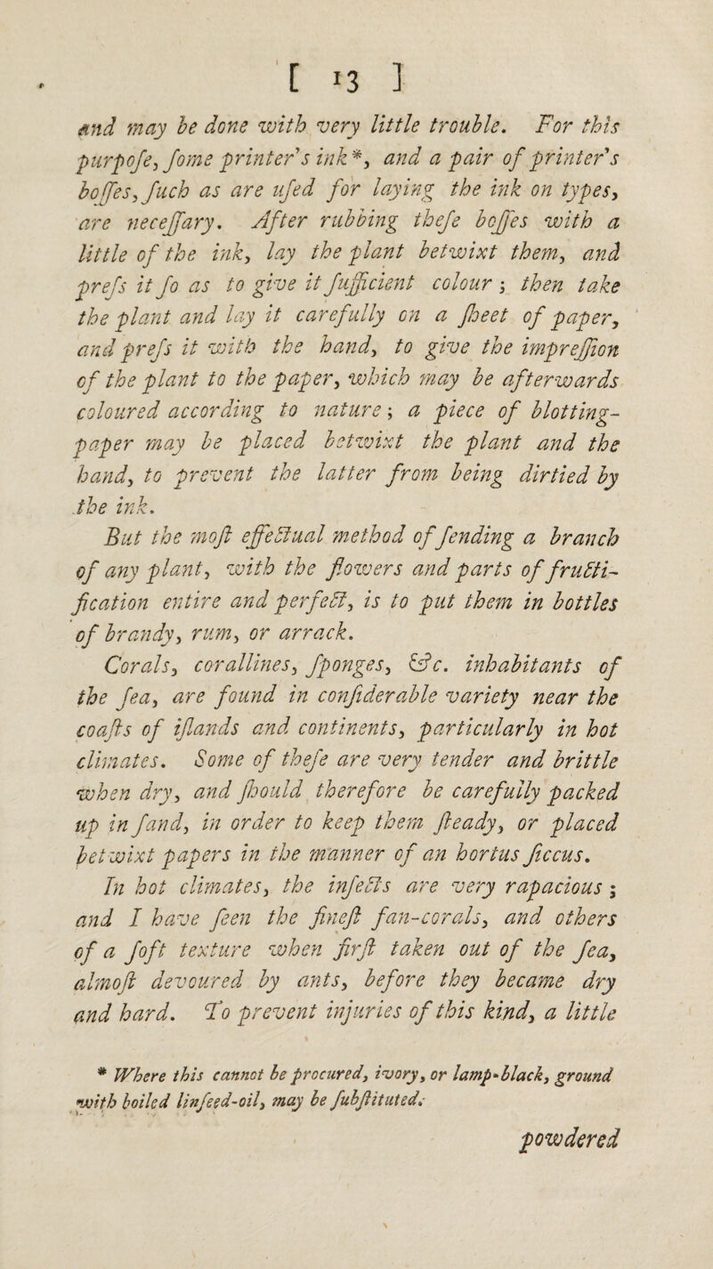 [ 13 ] find may be done with very little trouble. For this purpofe, fome 'printers ink*, and a pair of printer s boffes,fuch as are ujed for laying the ink on types, are necejfary. sifter rubbing thefe bcffes with a little of the ink, lay the plant betwixt them, and prefs it fo as to give it fuffcient colour ; then take the plant and lay it carefully on a Jheet of paper, and prefs it with the hand, to give the imprejfion cf the plant to the paper, which may be afterwards coloured according to nature; a piece of blotting- paper may be placed betwixt the plant and the hand, to prevent the latter from being dirtied by the ink. But the on oft effectual method offending a branch of any plant, with the flowers and parts of fructi¬ fication entire and perfect, is to put them in bottles of brandy, rum, or arrack. Corals, corallines, fponges, &c. inhabitants of the fea, are found in confiderable variety near the coafts of iftands and continents, particularly in hot climates. Some of thefe are very tender and brittle when dry, and ftoould therefore be carefully packed up in fund, in order to keep them fteady, or placed betwixt papers in the manner of an hortus ficcus. In hot climates, the infeCts are very rapacious; and I have fleen the fineft fan-corals, and others of a Jo ft texture when fir ft taken out of the fea, almoft devoured by ants, before they became dry and hard. Fo prevent injuries of this kind, a little * Where this cannot he procured, ivory, or lamp-black, ground with boiled linfeed-oil, may be fubflituted.- powdered \