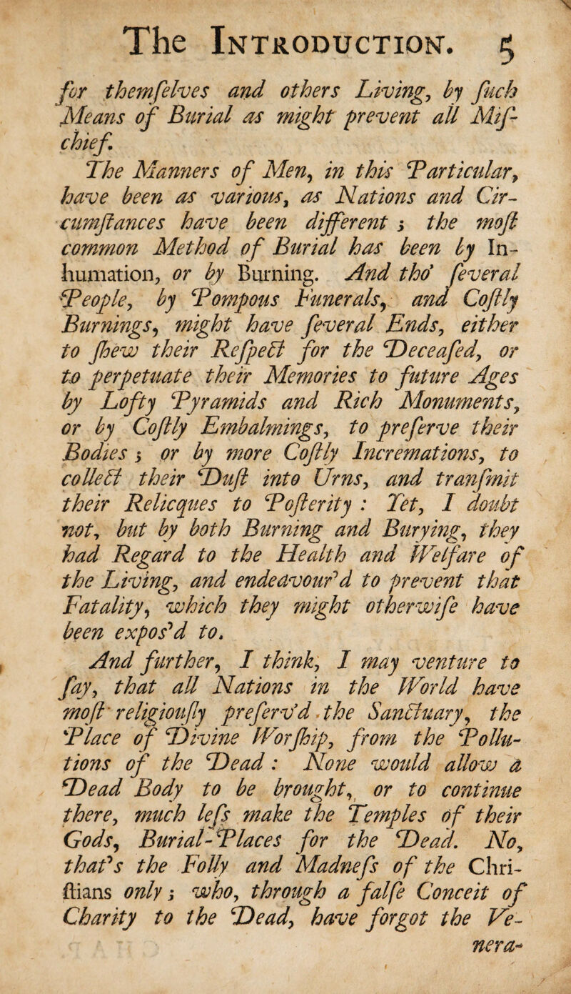 for them [elves and others Living, by fuch Means of Burial as might prevent all Mifl chief The Manners of Men, in this Particular, have been as various, as Nations and Cir- cumflances have been different s the mofi common Method of Burial has been by In¬ humation, or by Burning. And tho’ feveral People, by ‘Pompous Funerals, and Coflly Burnings, might have feveral Ends, either to Jhew their RefpeB for the Peceafed, or to perpetuate their Memories to future Ages by Lofty Pyramids and Rich Monuments, or by Coflly Embalmings, to preferve their Bodies 3 or by more Coflly Incremations, to colleli their Pufl into Urns, and tranfmit their Relicques to Pofterity : Tet, I doubt not, but by both Burning and Burying, they had Regard to the Health and JVelfare of the Living, and endeavour1 d to prevent that Fatality, which they might otherwife have been expos1 d to. And further, I think, I may venture to fay, that all Nations in the World have moft religioufly prefervd«the SanTtuary, the Place of Pivine Worfhip, from the Pollu¬ tions of the Pead: None would allow a Pead Body to be brought, or to continue there, much lefs make the Temples of their Gods, Burial-Places for the Pead. No, thafs the Folly and Madnefs of the Chri- ftians only 1 who, through a falfe Conceit of Charity to the Pead, have forgot the Ve¬ nera-