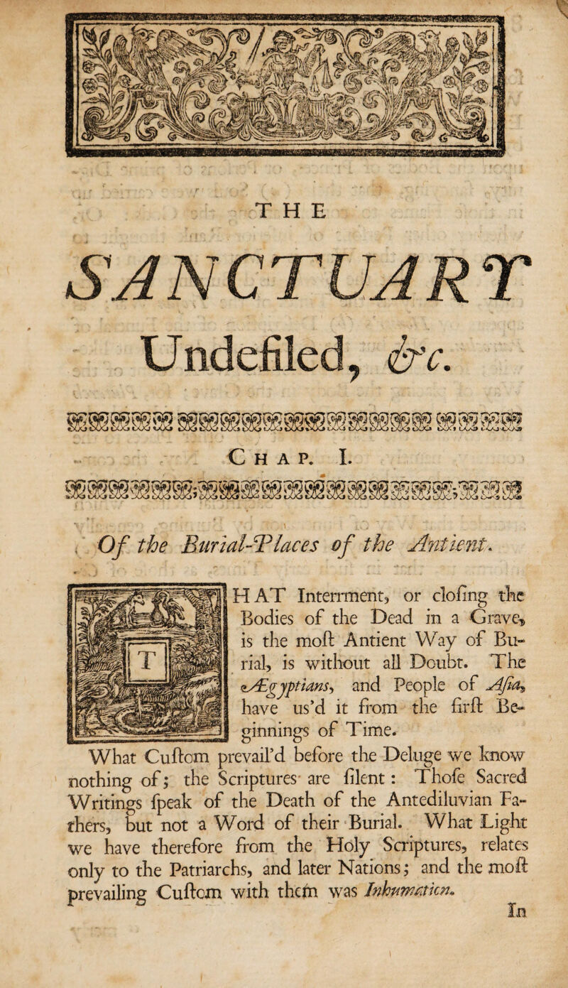 THE SANCTUARY Undefiled, &c. Chap. I. Of the Burial-Tlaces of the A'niient. HAT Interment, or clofing the Bodies of the Dead in a Grave* is the moft Antient Way of Bu¬ rial, is without ail Doubt. The zAEgyptians*, and People of Afia± have us’d it from the firft Be¬ ginnings of Time. What Cuftom prevail’d before the Deluge we know nothing of; the Scriptures are filent: Thofe Sacred Writings fpeak of the Death of the Antediluvian Fa¬ thers, but not a Word of their Burial. What Light we have therefore from the Holy Scriptures, relates only to the Patriarchs, and later Nations; and the moft prevailing Cuftom with them was Inhwwmcn*