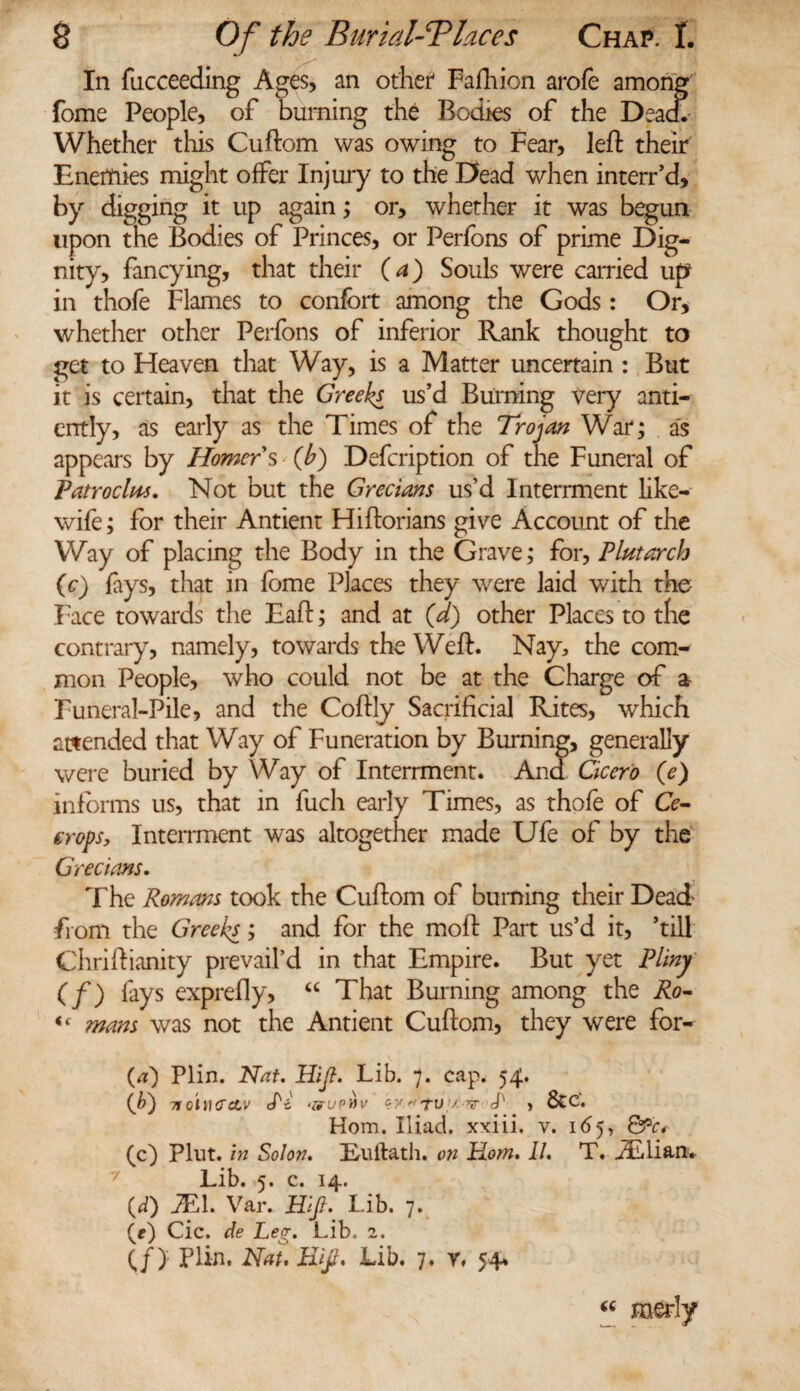 In fucceeding Ages, an other* Fafhion arofe amorig fome People, of burning the Bodies of the Dead. Whether this Cuftom was owing to Fear, left their Energies might offer Injury to the Dead when interr’d, by digging it up again; or, whether it was begun upon the Bodies of Princes, or Perfons of prime Dig¬ nity, fancying, that their (a) Souls were carried up in thofe Flames to confort among the Gods: Or, whether other Perfons of inferior Rank thought to get to Heaven that Way, is a Matter uncertain : But it is certain, that the Greeks us’d Burning very anti- cntly, as early as the Times of the Trojan War; as appears by Homer s (b) Defcription of the Funeral of Tatroclm. Not but the Grecians us’d Interrment like- wife ; for their Antient Hiftorians give Account of the Way of placing the Body in the Grave; for, Plutarch (c) fays, that in fome Places they were laid with the Face towards the Eaft; and at (d) other Places to the contrary, namely, towards the Weft. Nay, the com¬ mon People, who could not be at the Charge of a Funeral-Pile, and the Coftly Sacrificial Rites, which attended that Way of Funeration by Burning, generally were buried by Way of Interrment. And Cicero (e) informs us, that in fuch early Times, as thofe of Cc- eropSy Interrment was altogether made Ufe of by the Grecians. The Romans took the Cuftom of burning their Dead from the Greeks; and for the moft Part us’d it, ’till Chriftianity prevail’d in that Empire. But yet Pliny (f) fays exprefly, “ That Burning among the Ro- (( mans was not the Antient Cuftom, they were for- (<t) Plin. Nat. Hijt. Lib. 7. cap. 54. (b) 7to'nurctv cN <&uphv py' TV .' T L , 8tc'« Horn. Iliad, xxiii. v. 165, &c* (c) Plut. in Solon. EuHath, on Horn. II. T. ALlian* Lib. 5. c. 14. (d) JT1. Var. Hijt. Lib. 7. (e) Cic. de Leg. Lib. 2. If) Plin. Nat. Hijt. Lib. 7. r. 54% “ merly