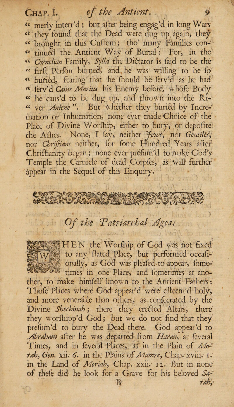 «■ merly interr’d; but after being engag’d in long Wars they found that the Dead were aug up again, they brought in this Cuftom; tho’ many Families con- tc tinued the Antient Way of Burial: For, in the <c Cornelian Family, Sjllu the Dilator is laid to be the <f fir ft Perfon burned, and, he was willing to be fo <c buried, fearing that he fhould be fery’d as he had ferv’d Cam Mar'm his Enemy before, whofe Body « he caus’d to be dug up, and thrown into the Ri- « ver Aniene But Whether they buried by Incre¬ mation or Inhumation; none ever made Choice of the' Place of Divine Worfhip, either to bury, or depofite the Allies. None, I fay, neither nor Gentiles, nor Chrifiians neither, for fome Hundred Years after Chriftianity began; none ever prefum’d to make God’s Temple the Carnicle of dead Corpfes, as will further appear in the Sequel of this Enquiry. Of the Patriarchal Ages* EIEN the Worfhip of God was not fixed to any ftated Place, but performed occafi- onally, as God was pleafed to appear, Tome- times in one Place, and fometimes at ano¬ ther, to make himfelf known to the Antient Fathers: Thofe Places where God appear’d were efteem’d holy, and more venerable than others, as confecrated by the Divine Shechinah; there they ere<5ted Altars, there they worfhipp’d God; but we do not find that they prefum’d to bury the Dead there. God appear’d to Abraham after he wras departed1 from Horan, at feveral Times, and in feveral Places, as in the Plain of Mo- rah, Gen. xik 6. in the Plains of Mamre, Chap/xviii. i. in the Land of Moriah, Chap. xxii. 12. But in none of thefe did he look for a Grave for his beloved Sa~ IT rafy