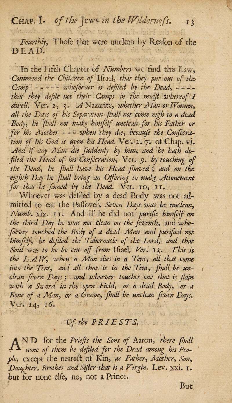 Fourthly, Thofe that were unclean by Reafon of the DEAD. In the Fifth Chapter of Numbers we find this Law, Command the Children of Ifrael, that they put out of the- Camp - --whofioever is defiled by the Dead, -- that they defile not their Camps in the midfl whereof I dwell. Ver. 2, 3. A Nazarite, whether Man or Woman, all the Days of his Separation Jhall not come nigh to a dead Body, he jhall not make hmfielf unclean for his Father or for his Mother - - - when they die, becaufe the Confecra- tion of his God is upon his Head. Ver. 2. 7. of Chap. vi. And if any Man die fiuddenly by himand he hath de¬ filed the Head of his Conferation, Ver. 9. by touching of the Dead, he jhall have his Head fijavedand on the eighth Day he jhall bring an Offering to make Attonement for that he finned by the Dead. Ver. 10, 11. Whoever was defiled by a dead Body was not ad¬ mitted to eat the Paffover, Seven Days was he unclean, Numb. xix. 11. And if he did not purifie himfielf on the third Day he was not clean on the Jeventh, and who- fioever touched the Body of a dead Man and purified not himjelf, he defiled the Fabernacle of the Lord, and that Soul was to be be cut off from Ifrael? Ver. 13. 7'‘his is the LAW, when a Man dies in a Fent, all that come into the Fent, and all that is in the Fent, jhall be un¬ clean fieven Days ; and whoever touches one that is Jlajn with a Sword in the open Field, or a dead Body, or a Bone of a Alan, or a Grave, jloall be unclean fieven Days► Ver. 14, 16. Qfthe PRJESFS, AN D for the Priefis the Sons of Aaron, there fall none of them be defiled for the Dead among his Peo¬ ple, except the neareft of Kin, a* Father, Mother, Son, ‘Daughter3 Brother and Sifter that is a Virgin. Lev. xxi. 1. but for none elfe, no, not a Prince. But