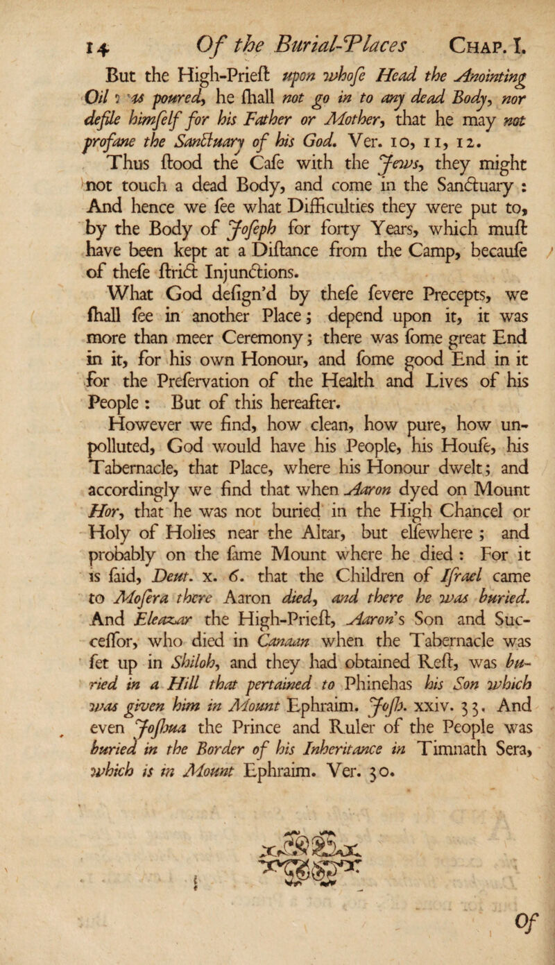 But the High-Prieft upon whofi Head the Anointing Oil 2 poured, he fhall not go in to any dead Body, nor defile himfelf for his Father or Mother, that he may not profane the Santtmrv of his God. Ver. io, 11, 12. Thus flood the Cafe with the Jewsy they might not touch a dead Body, and come in the San&uary : And hence we fee what Difficulties they were put to, by the Body of Jofeph for forty Years, which muft have been kept at a Diftance from the Camp, becaufe / of thefe firiCt Injunctions. What God defign’d by thefe fevere Precepts, we fhall fee in another Place; depend upon it, it was more than meer Ceremony; there was fome great End in it, for his own Honour, and fome good End in it for the Prefervation of the Health ana Lives of his People : But of this hereafter. However we find, how clean, how pure, how un¬ polluted, God would have his People, his Houfe, his Tabernacle, that Place, where his Honour dwelt; and accordingly we find that when Aaron dyed on Mount Hor, that he was not buried in the High Chancel or Holy of Holies near the Altar, but eliewhere ; and probably on the fame Mount where he died : For it is faid, Bern. x. 6. that the Children of Ifrael came to Mofira there Aaron died, and there he was buried. And Eleazar the High-Prieft, Aarons Son and Suc- ceffor, who died in Canaan- when the Tabernacle was fet up in Shiloh, and they had obtained Reft, was bu¬ ried in a Hill that pertained to Phinehas his Son which was given him in Mount Ephraim, fioflx xxiv. 3 3. And even fiofhua the Prince and Ruler of the People was buried in the Border of his Inheritance in Timnath Sera, which is m Mount Ephraim. Ver. 30.