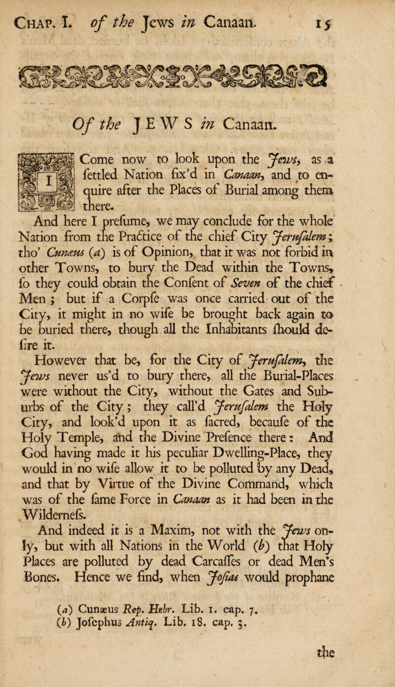Of the JEWS in Canaan. Come now to look upon the Jews, as a fettled Nation fix'd in Canaan, and to en¬ quire after the Places of Burial among them there. And here I prefume, we may conclude for the whole Nation from the Practice of the chief City Jemfalem; tho’ Cumtu (a) is of Opinion, that it was not forbid in other Towns, to bury the Dead within the Towns, fo they could obtain the Confent of Seven of the chief Men ; but if a Corpfe was once carried out of the City, it might in no wife be brought back again to be buried there, though all the Inhabitants fhould de- lire it. However that be, for the City of Jemfalem., the Jews never us’d to bury there, all the Burial-Places were without the City, without the Gates and Sub¬ urbs of the City; they call'd Jemfalem the Holy City, and look’d upon it as facred, becaufe of the Holy Temple, and the Divine Prefence there: And God having made it his peculiar Dwelling-Place, they would in no wife allow it to be polluted by any Dead, and that by Virtue of the Divine Command, which was of the lame Force in Canaan as it had been in the Wildernefs. And indeed it is a Maxim, not with the Jews on¬ ly, but with all Nations in the World (b) that Holy Places are polluted by dead Carcaifes or dead Men’s Bones. Hence we find, when Jofiat would prophane (a) Cunseus Rep. Hebr. Lib. I. cap. 7. Lb) Jofcphus Antiy. Lib. 18. cap. 5.