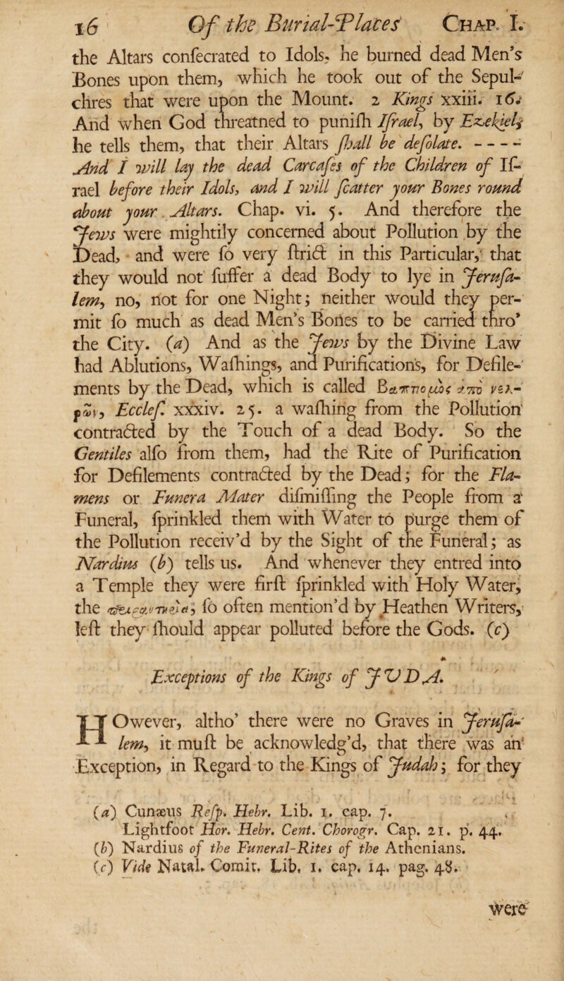 the Altars confecrated to Idols, he burned dead Men’s Bones upon them, which he took out of the Sepul¬ chres that were upon the Mount. 2 Kings xxiii. 16. And when God threatned to punilh Ifrael, by Ezekiel* he tells them, that their Altars fhall be defolate.-- jind I ’will lay the dead Carcafes of the Children of If- rael before their Idols, and I will fcatter jour Bones round about your Altars. Chap. vi. 5. And therefore the Jews were mightily concerned about Pollution by the Dead, and were fo very Arid in this Particular, that they would not fuffer a dead Body to lye in Jerufa- lem, no, not for one Night; neither would they per¬ mit fo much as dead Men's Bones to be carried thro* the City, (a) And as the Jews by the Divine Law had Ablutions, Walkings, and Purifications, for Defile¬ ments by the Dead, which is called Bamlofbt aid vi>K I,Sr, Ecclef xxxiv. 25. a walking from the Pollution' contracted by the Touch of a dead Body. So the Gentiles alfo from them, had the Rite of Purification for Defilements contracted by the Dead; for the Fla- mens or Funera Mater difmilfing the People from a' Funeral, fprinkled them with Water to purge them of the Pollution receiv’d by the Sight of the Funeral; as Mar dins (Jb) tells us. And whenever they entred into a Temple they were fir ft fprinkled with Ifoly Water, the , fo often mention’d by Heathen Writers, left they fhould appear polluted before the Gods. (c) * Exceptions of the Kings of JUT)A* HOwever, altho’ there were no Graves in Jerufa* lem, it mu ft be acknowledg’d, that there was ah' Exception, in Regard to the Kings of Judah; for they (a) Cunaeus Reft* Hebr. Lib. 1. cap. 7. Lightfoot Hor. Hebr. Cent. Chorogr. Cap. 21. p. 44, (&) Nardius of the Funeral-Rites of the Athenians. (V) Vide Natal. Comit, Lib, 1, cap, 14. pag, 48. were