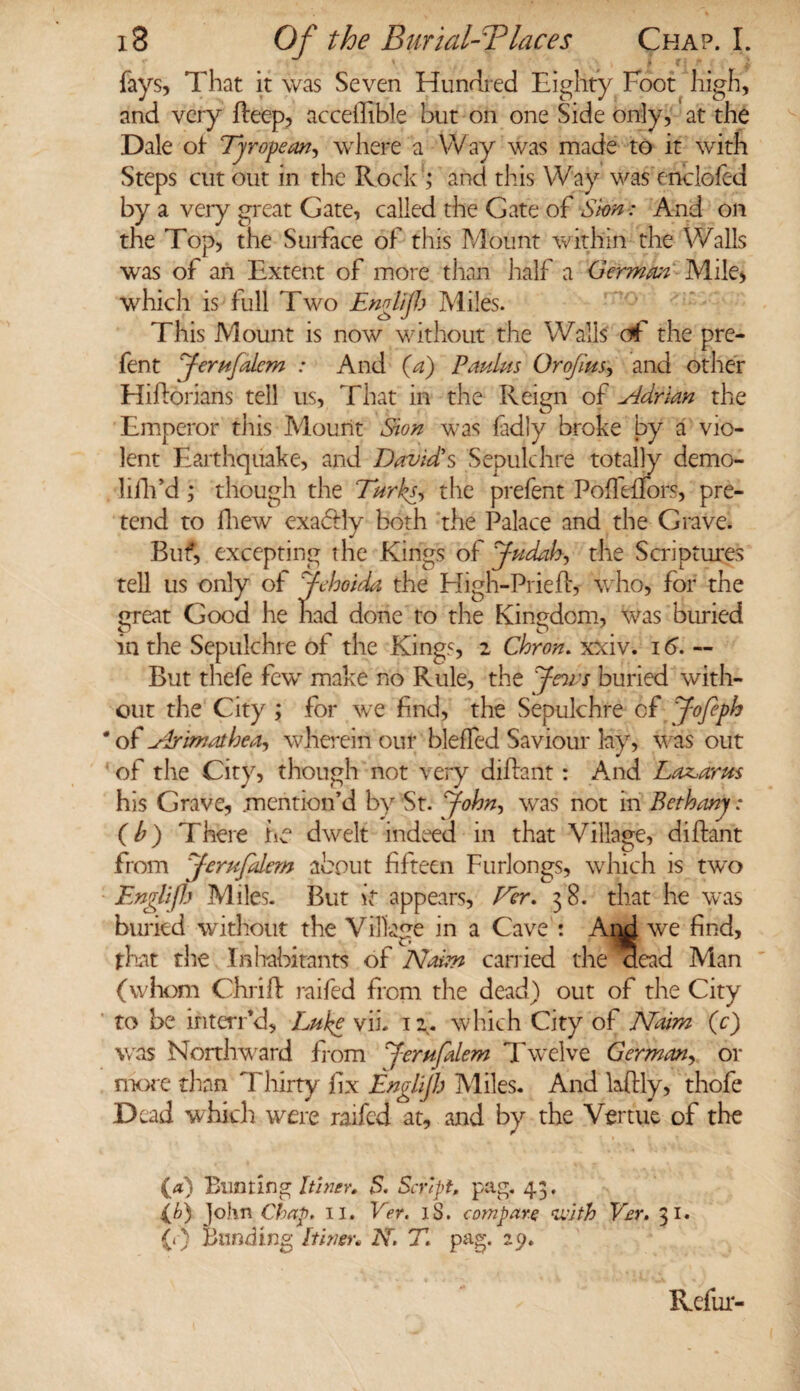 fays. That it was Seven Hundred Eighty Foot high, and very fteep, acceffible but on one Side only, at the Dale of Tyropear.?, where a Way was made to it with Steps cut out in the Rock ; and this Way was enelofed by a veiy great Gate, called the Gate of Sion: And on the Top, the Surface of this Mount within the Walls was of an Extent of more than half a German' Mile, which is full Two Englijh Miles. This Mount is now without the Walls of the pre- fent Jerufdem : And (4) Panins Orojitts, and other Hiftorians tell us, That in the Reign of Adrian the Emperor this Mount Sion was fadly broke by a vio¬ lent Earthquake, and David's Sepulchre totally demo- lifh’d; though the Turks, the prefent Poffeflors, pre¬ tend to fliew exadily both the Palace and the Grave. Buf, excepting the Kings of Judah, the Scriptures tell us only of Jehoida the High-Prieft, who, for the great Good he had done to the Kingdom, was buried in the Sepulchre of the Kings, 2 Chron. xxiv. 16. — But thefe fewr make no Rule, the Jews buried with¬ out the City ; for we find, the Sepulchre of Jofeph ' of Arimathea, wherein our bleffed Saviour lay, was out of the City, though not very diflant: And Lazarus his Grave, mention’d by St. John, was not in Bethany: (b) There Le dwelt indeed in that Village, diftant from Jerufdem about fifteen Furlongs, which is two Englijh Miles. But it appears, Per. 3 8. that he was buried without the Village in a Cave : Ami we find, that the Inhabitants of Naim carried the aead Man (whom Chrilf raifed from the dead) out of the City to be interred, Luke vii. 12. which City of Naim (c) was Northward from Jerufalem Twelve German, or more than Thirty fix Englijh Miles. And laftly, thofe Dead which were raifed at, and by the Vertue of the (a) Bunting Itiner. 5. Script pag. 43. (b) John Chap. 11. Vet. iS. compare «with Ver. 31. (1) Bunding Inner* AT. T. pag. 29. Refur-