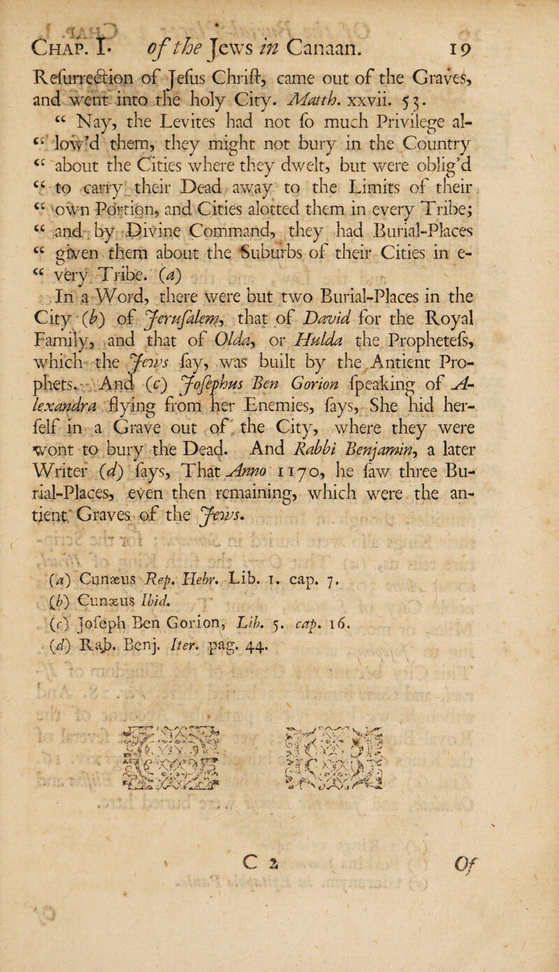 Refurreftion of Jefus Chrift, came out of the Graves, and went into the holy City. Matth. xxvii. 5 3. u Nay, the Levites had not fo much Privilege al- low’d them, they might not bury in the Country cc about the Cities where they dwelt, but were oblig’d <£ to carry their Dead away to the Limits of their cc own Portion, and Cities alotted them in every Tribe; u and by Divine Command, they had Burial-Places u given them about the Suburbs of their Cities in e- €c very Tribe. (a) In a Word, there were but two Burial-Places in the City (b) of Jerufalenh that of David for the Royal Family, and that of Olday or Hulda the Prophetefs, which the Jews fay, was built by the Antient Pro¬ phets. And (c) Jofephm Ben Gorion fpeaking of si¬ te xandr a flying from her Enemies, fays. She hid her- felf in a Grave out of the City, where they were wont to bury the Dead. And Rabbi Benjamin, a later Writer (d) fays, That Anno 1170, he faw three Bu¬ rial-Places, even then remaining, which were the an¬ tient Graves of the Jews. (a) Cunxus Rep. llebr. Lib. i. cap. 7. {It) Cunxus Ibid. (r) jofeph Ben Gorion, Lib. 5. cap. 16. (gf) Raj). Bcnj. Iter. pag. 44, x ) A S’1-** AT $Vl ra jfc* '• / s\< '■5 6-J >4 \,YS>