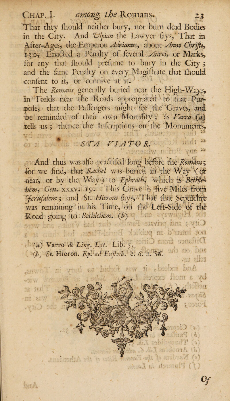 Tliat they fhould neither bury, nor burn dead Bodies in the City. And Vlpian the Lawyer fays, That in After-Ages, the Ttnperon Adriams, about Amo ChriJU, 130, Enacted a Penalty of feveral Aurei, or Marks, for any that fhould prefume to bury in the City ; and the fame Penalty on every Magiftrate that iliould confent to it, or connive at it. The Romans generally buried near the High-Ways, in Fields near the Roads appropriated to that Pur* pofe, that the Pa (fingers might fee the Graves, and be reminded of their own Mortality; as Varro ‘(a) tells us; thence the Infcriptions on the Monuments, * STA VIATOR. / Kr . - . . . • •- 5 ? • f f ; ;  V r'tf* And thus was affo praciifed long before the Romhnsi for we find, that Rachel was buried in the Way f or near, or by the Way ) to Ephrath, which is Bethle* hem, Gen. xxxv. 19. This Grave is five Miles from Jerufdem; and St. Hierom fays, That that Sepulchre was remaining in his Time, on the Left-Side of the Road going to Bethlehem. (by ' ? '.r. , i VT,,' f:CV  V'!i. / ’(a) Varro de Ling. Lai. Lib. 5. (Jbj St. Hieron. Eg. ad Evjioch. c. 6, n. '’SC I