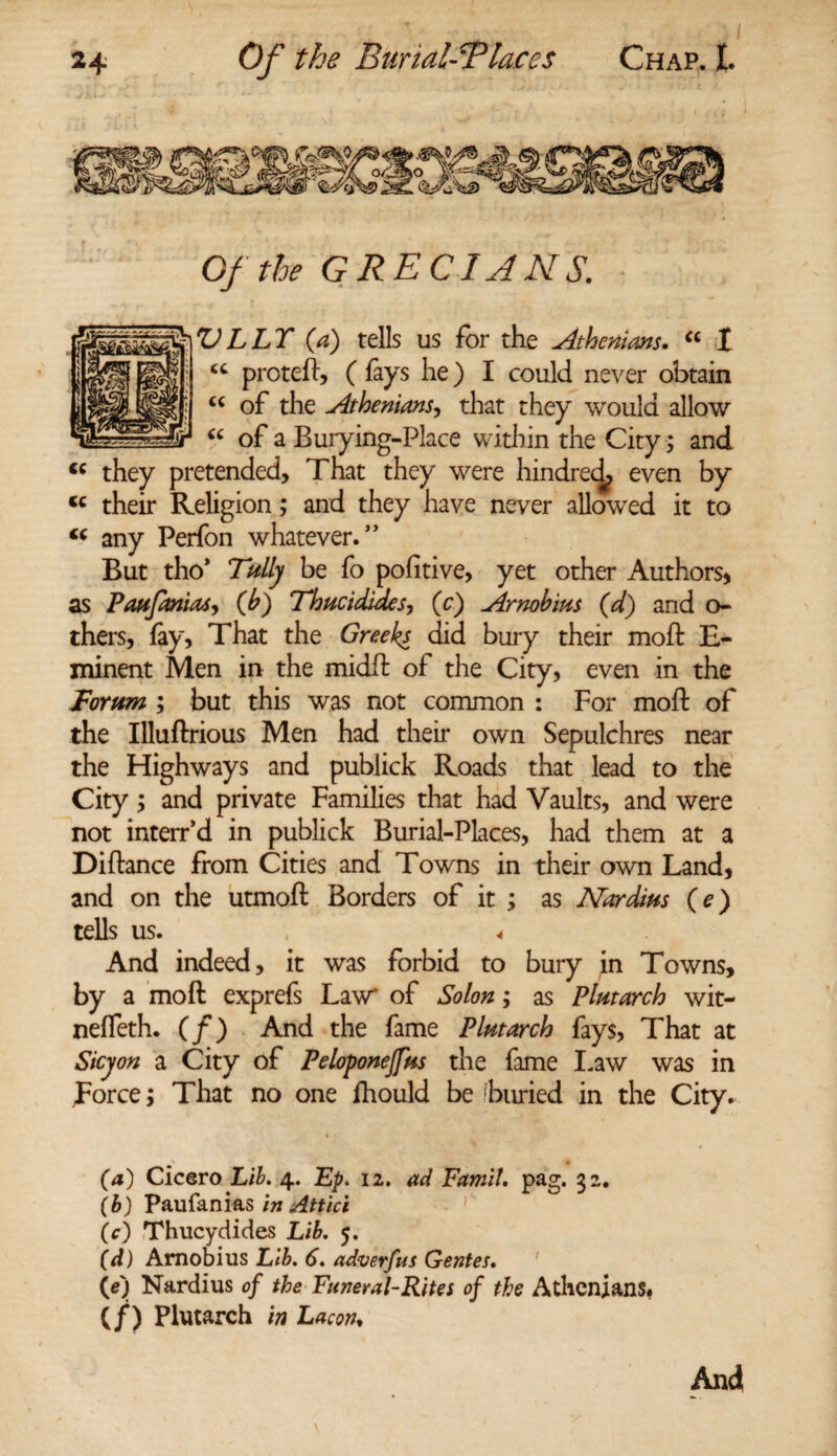 Of the GRECIANS. VLLT {a) tells us for the Athenians. “ I “ proteft, ( fays he) I could never obtain cc of the Athenians, that they would allow “ of a Burying-Place within the City ; and <c they pretended, That they were hindred, even by <c their Religion; and they have never allowed it to “ any Perfon whatever.” But tho* Tally be fo pofitive, yet other Authors, as Paufanias, (b) Thucidides-, (c) Arnobim (d) and o- thers, fay, That the Greeks did bury their moft B- minent Men in the midft of the City, even in the Forum ; but this was not common : For moft of the Illuftrious Men had their own Sepulchres near the Highways and publick Roads that lead to the City; and private Families that had Vaults, and were not interr’d in publick Burial-Places, had them at a Diftance from Cities and Towns in their own Land, and on the utmoft Borders of it ; as Nor dim (e) tells us. ^ And indeed, it was forbid to bury in Towns, by a moft exprefs Law of Solon; as Plutarch wit- nefieth. (/) And the fame Plutarch fays, That at Sicyon a City of Peloponejfm the fame Law was in Force; That no one fhould be’buried in the City. (a) Cicero Lib. 4. Ep. 11. ad Famit. pag. 32. (b) Paufanias in Attici (c) Thucydides Lib. 5. (d) Amobius Lib. 6. adverfus Gentes. («) Nardius of the Funeral-Rites of the Athenians. (/) Plutarch in Lac on. And